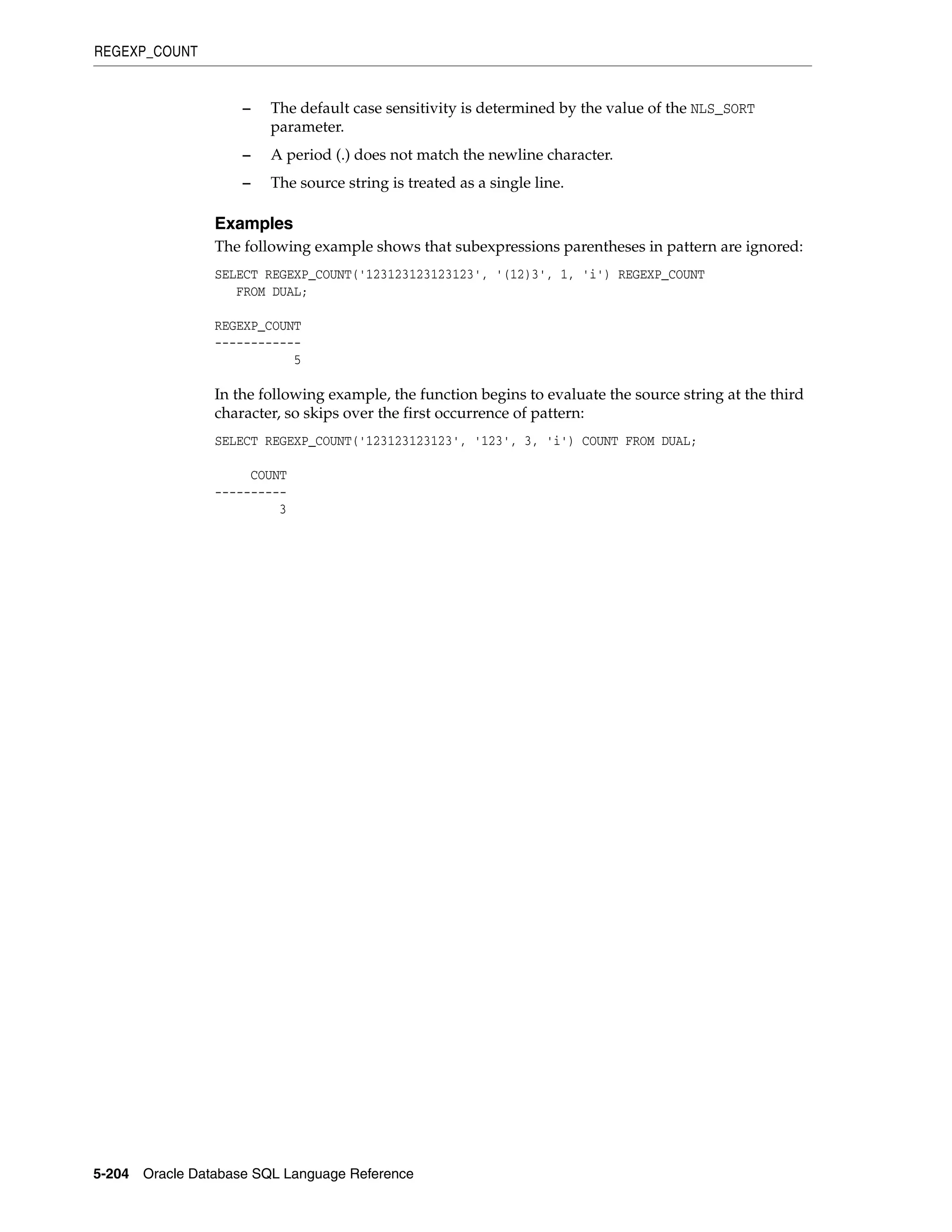 REGEXP_COUNT
5-204 Oracle Database SQL Language Reference
– The default case sensitivity is determined by the value of the NLS_SORT
parameter.
– A period (.) does not match the newline character.
– The source string is treated as a single line.
Examples
The following example shows that subexpressions parentheses in pattern are ignored:
SELECT REGEXP_COUNT('123123123123123', '(12)3', 1, 'i') REGEXP_COUNT
FROM DUAL;
REGEXP_COUNT
------------
5
In the following example, the function begins to evaluate the source string at the third
character, so skips over the first occurrence of pattern:
SELECT REGEXP_COUNT('123123123123', '123', 3, 'i') COUNT FROM DUAL;
COUNT
----------
3
 