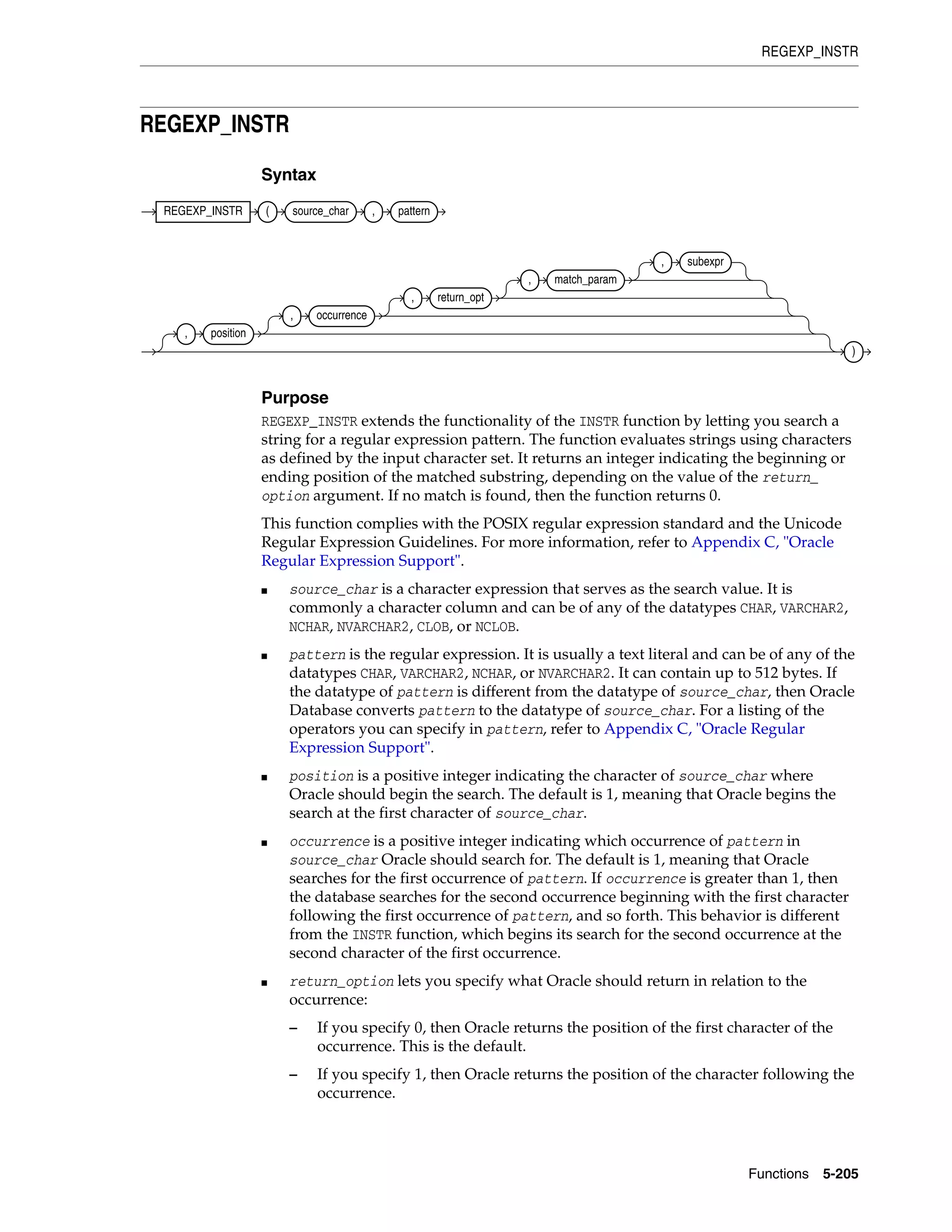 REGEXP_INSTR
Functions 5-205
REGEXP_INSTR
Syntax
Purpose
REGEXP_INSTR extends the functionality of the INSTR function by letting you search a
string for a regular expression pattern. The function evaluates strings using characters
as defined by the input character set. It returns an integer indicating the beginning or
ending position of the matched substring, depending on the value of the return_
option argument. If no match is found, then the function returns 0.
This function complies with the POSIX regular expression standard and the Unicode
Regular Expression Guidelines. For more information, refer to Appendix C, "Oracle
Regular Expression Support".
■ source_char is a character expression that serves as the search value. It is
commonly a character column and can be of any of the datatypes CHAR, VARCHAR2,
NCHAR, NVARCHAR2, CLOB, or NCLOB.
■ pattern is the regular expression. It is usually a text literal and can be of any of the
datatypes CHAR, VARCHAR2, NCHAR, or NVARCHAR2. It can contain up to 512 bytes. If
the datatype of pattern is different from the datatype of source_char, then Oracle
Database converts pattern to the datatype of source_char. For a listing of the
operators you can specify in pattern, refer to Appendix C, "Oracle Regular
Expression Support".
■ position is a positive integer indicating the character of source_char where
Oracle should begin the search. The default is 1, meaning that Oracle begins the
search at the first character of source_char.
■ occurrence is a positive integer indicating which occurrence of pattern in
source_char Oracle should search for. The default is 1, meaning that Oracle
searches for the first occurrence of pattern. If occurrence is greater than 1, then
the database searches for the second occurrence beginning with the first character
following the first occurrence of pattern, and so forth. This behavior is different
from the INSTR function, which begins its search for the second occurrence at the
second character of the first occurrence.
■ return_option lets you specify what Oracle should return in relation to the
occurrence:
– If you specify 0, then Oracle returns the position of the first character of the
occurrence. This is the default.
– If you specify 1, then Oracle returns the position of the character following the
occurrence.
REGEXP_INSTR ( source_char , pattern
, position
, occurrence
, return_opt
, match_param
, subexpr
)
 
