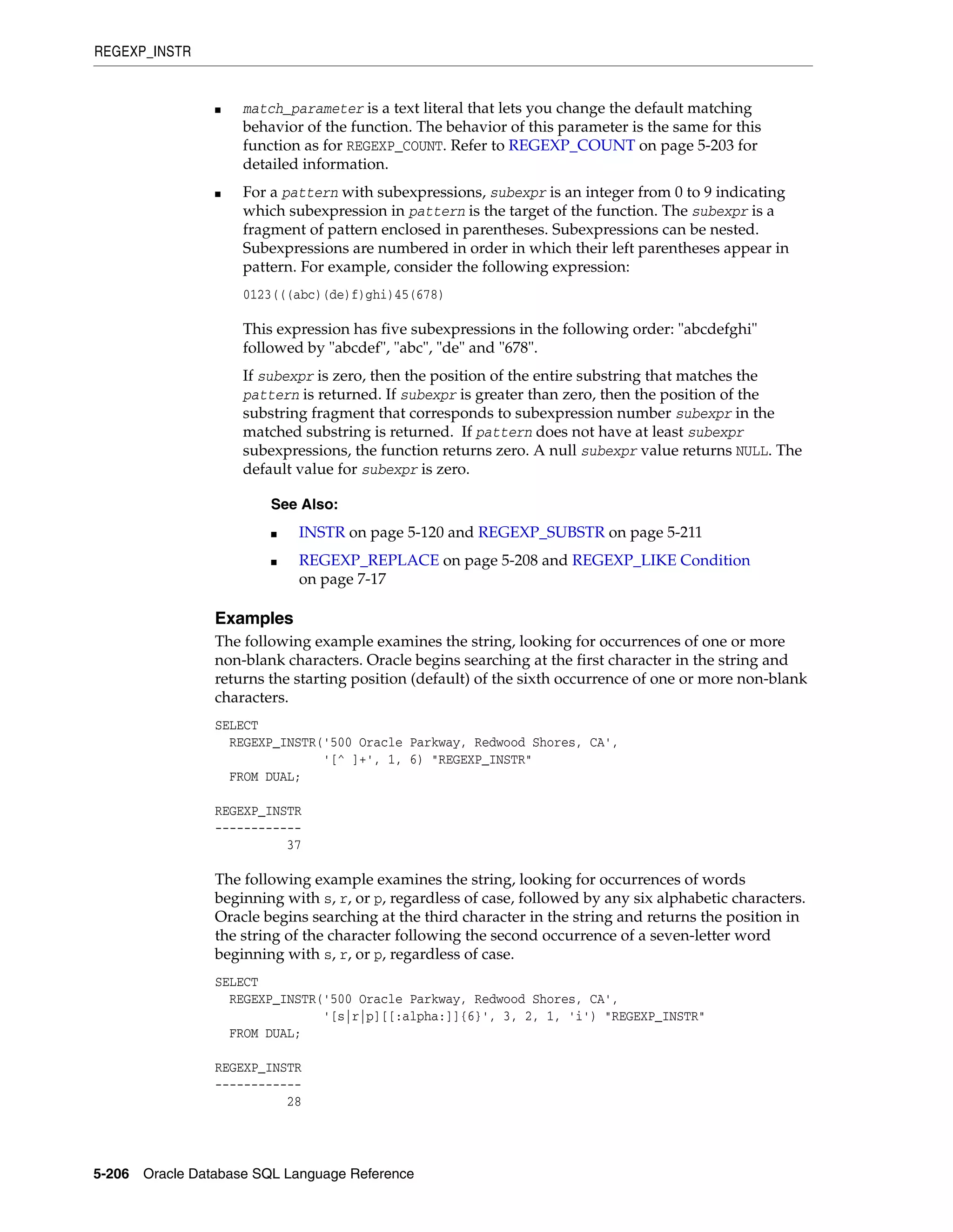 REGEXP_INSTR
5-206 Oracle Database SQL Language Reference
■ match_parameter is a text literal that lets you change the default matching
behavior of the function. The behavior of this parameter is the same for this
function as for REGEXP_COUNT. Refer to REGEXP_COUNT on page 5-203 for
detailed information.
■ For a pattern with subexpressions, subexpr is an integer from 0 to 9 indicating
which subexpression in pattern is the target of the function. The subexpr is a
fragment of pattern enclosed in parentheses. Subexpressions can be nested.
Subexpressions are numbered in order in which their left parentheses appear in
pattern. For example, consider the following expression:
0123(((abc)(de)f)ghi)45(678)
This expression has five subexpressions in the following order: "abcdefghi"
followed by "abcdef", "abc", "de" and "678".
If subexpr is zero, then the position of the entire substring that matches the
pattern is returned. If subexpr is greater than zero, then the position of the
substring fragment that corresponds to subexpression number subexpr in the
matched substring is returned. If pattern does not have at least subexpr
subexpressions, the function returns zero. A null subexpr value returns NULL. The
default value for subexpr is zero.
Examples
The following example examines the string, looking for occurrences of one or more
non-blank characters. Oracle begins searching at the first character in the string and
returns the starting position (default) of the sixth occurrence of one or more non-blank
characters.
SELECT
REGEXP_INSTR('500 Oracle Parkway, Redwood Shores, CA',
'[^ ]+', 1, 6) "REGEXP_INSTR"
FROM DUAL;
REGEXP_INSTR
------------
37
The following example examines the string, looking for occurrences of words
beginning with s, r, or p, regardless of case, followed by any six alphabetic characters.
Oracle begins searching at the third character in the string and returns the position in
the string of the character following the second occurrence of a seven-letter word
beginning with s, r, or p, regardless of case.
SELECT
REGEXP_INSTR('500 Oracle Parkway, Redwood Shores, CA',
'[s|r|p][[:alpha:]]{6}', 3, 2, 1, 'i') "REGEXP_INSTR"
FROM DUAL;
REGEXP_INSTR
------------
28
See Also:
■ INSTR on page 5-120 and REGEXP_SUBSTR on page 5-211
■ REGEXP_REPLACE on page 5-208 and REGEXP_LIKE Condition
on page 7-17
 