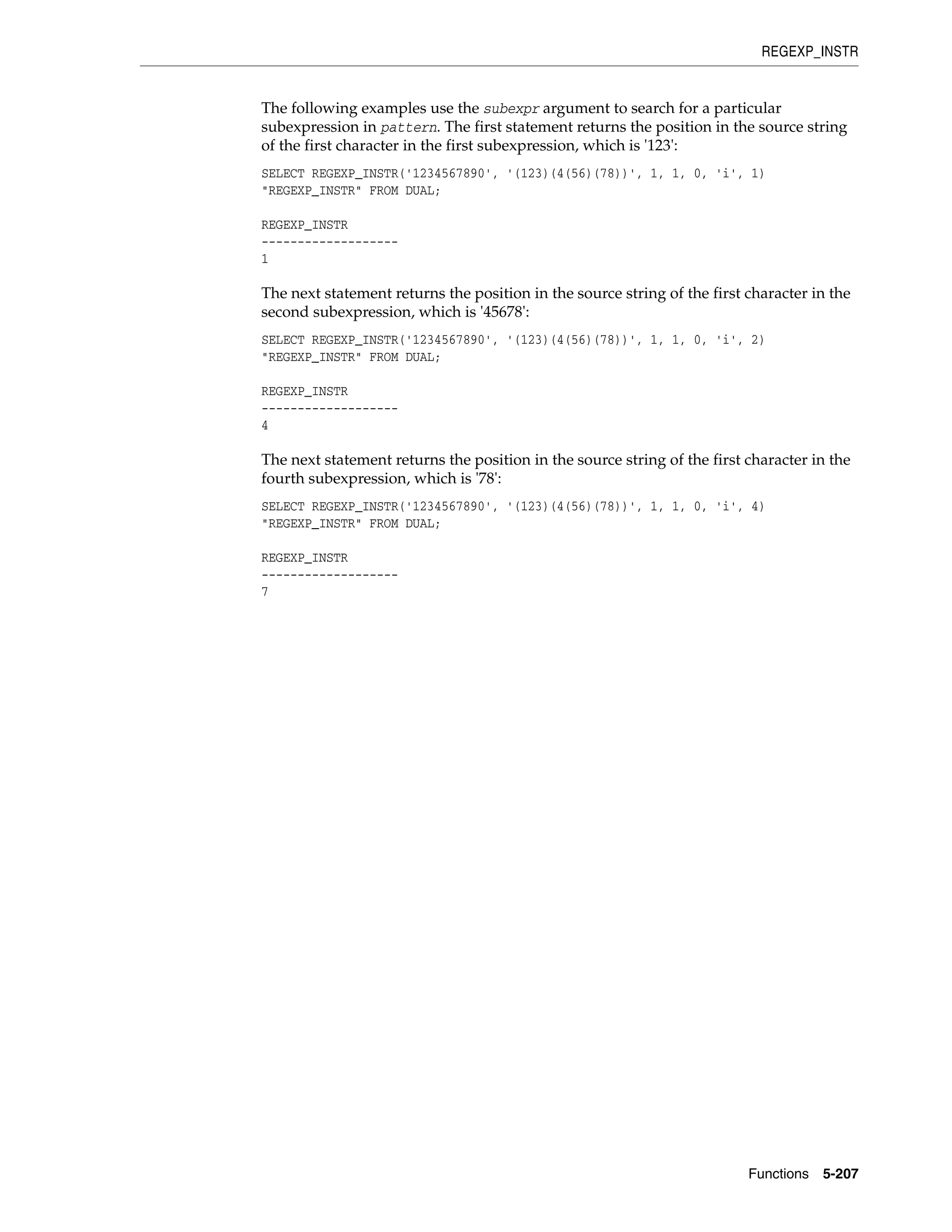 REGEXP_INSTR
Functions 5-207
The following examples use the subexpr argument to search for a particular
subexpression in pattern. The first statement returns the position in the source string
of the first character in the first subexpression, which is '123':
SELECT REGEXP_INSTR('1234567890', '(123)(4(56)(78))', 1, 1, 0, 'i', 1)
"REGEXP_INSTR" FROM DUAL;
REGEXP_INSTR
-------------------
1
The next statement returns the position in the source string of the first character in the
second subexpression, which is '45678':
SELECT REGEXP_INSTR('1234567890', '(123)(4(56)(78))', 1, 1, 0, 'i', 2)
"REGEXP_INSTR" FROM DUAL;
REGEXP_INSTR
-------------------
4
The next statement returns the position in the source string of the first character in the
fourth subexpression, which is '78':
SELECT REGEXP_INSTR('1234567890', '(123)(4(56)(78))', 1, 1, 0, 'i', 4)
"REGEXP_INSTR" FROM DUAL;
REGEXP_INSTR
-------------------
7
 