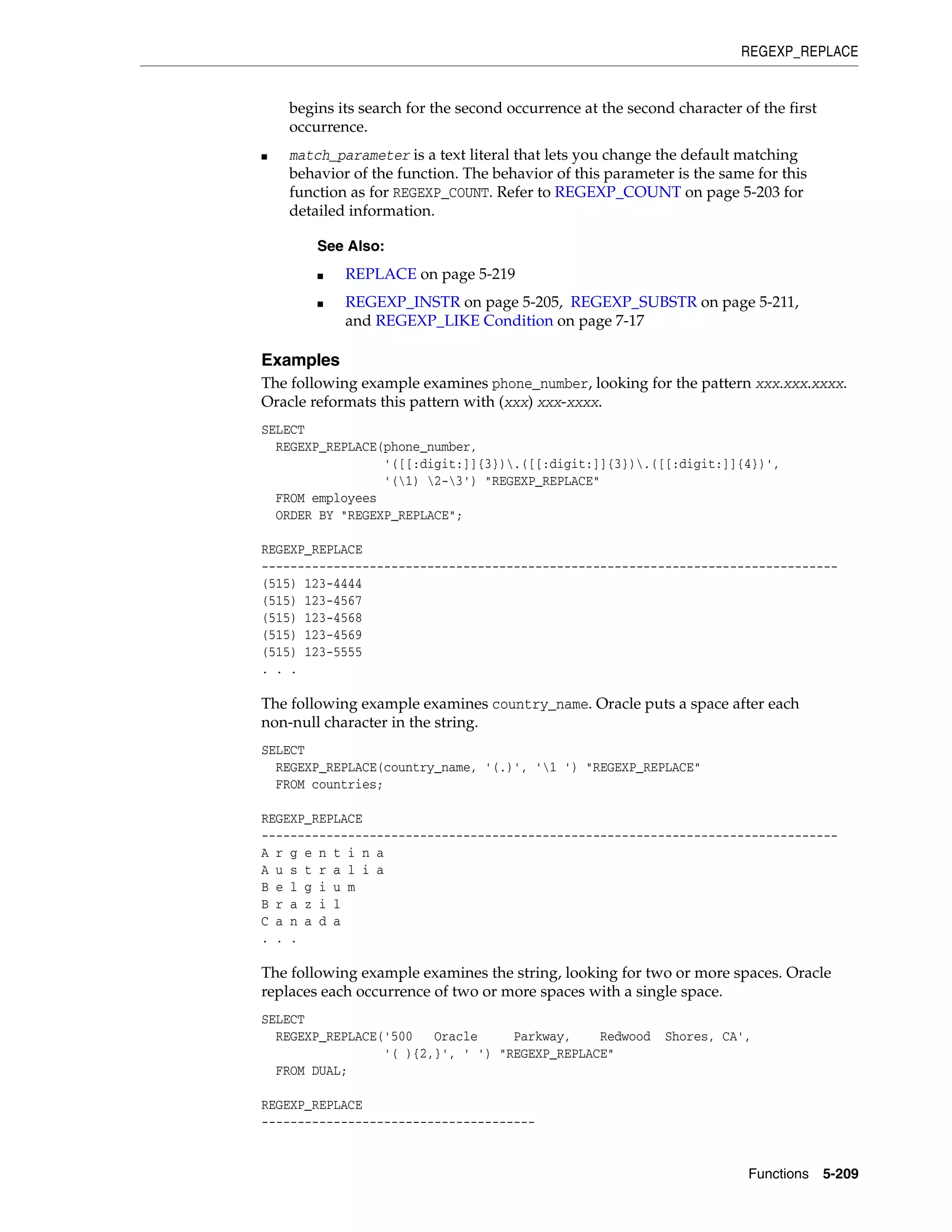REGEXP_REPLACE
Functions 5-209
begins its search for the second occurrence at the second character of the first
occurrence.
■ match_parameter is a text literal that lets you change the default matching
behavior of the function. The behavior of this parameter is the same for this
function as for REGEXP_COUNT. Refer to REGEXP_COUNT on page 5-203 for
detailed information.
Examples
The following example examines phone_number, looking for the pattern xxx.xxx.xxxx.
Oracle reformats this pattern with (xxx) xxx-xxxx.
SELECT
REGEXP_REPLACE(phone_number,
'([[:digit:]]{3}).([[:digit:]]{3}).([[:digit:]]{4})',
'(1) 2-3') "REGEXP_REPLACE"
FROM employees
ORDER BY "REGEXP_REPLACE";
REGEXP_REPLACE
--------------------------------------------------------------------------------
(515) 123-4444
(515) 123-4567
(515) 123-4568
(515) 123-4569
(515) 123-5555
. . .
The following example examines country_name. Oracle puts a space after each
non-null character in the string.
SELECT
REGEXP_REPLACE(country_name, '(.)', '1 ') "REGEXP_REPLACE"
FROM countries;
REGEXP_REPLACE
--------------------------------------------------------------------------------
A r g e n t i n a
A u s t r a l i a
B e l g i u m
B r a z i l
C a n a d a
. . .
The following example examines the string, looking for two or more spaces. Oracle
replaces each occurrence of two or more spaces with a single space.
SELECT
REGEXP_REPLACE('500 Oracle Parkway, Redwood Shores, CA',
'( ){2,}', ' ') "REGEXP_REPLACE"
FROM DUAL;
REGEXP_REPLACE
--------------------------------------
See Also:
■ REPLACE on page 5-219
■ REGEXP_INSTR on page 5-205, REGEXP_SUBSTR on page 5-211,
and REGEXP_LIKE Condition on page 7-17
 