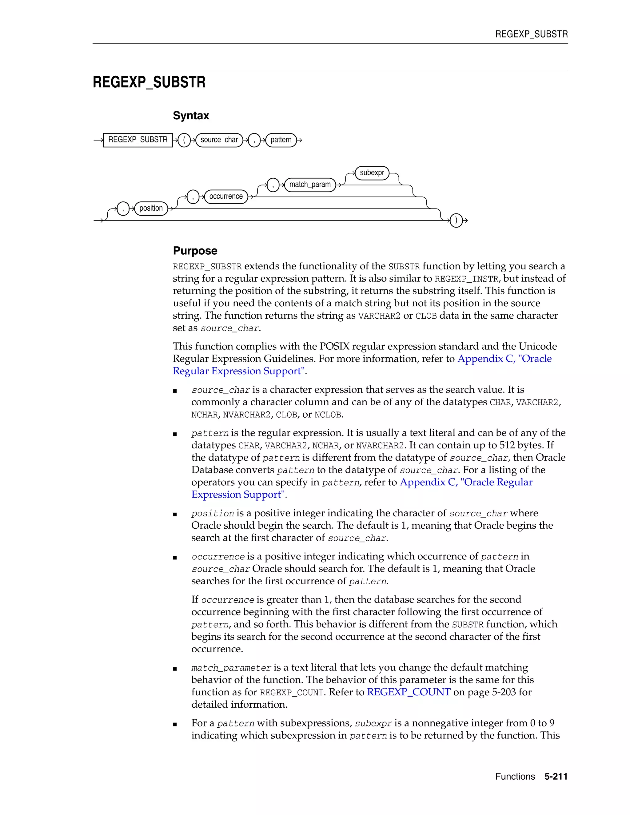 REGEXP_SUBSTR
Functions 5-211
REGEXP_SUBSTR
Syntax
Purpose
REGEXP_SUBSTR extends the functionality of the SUBSTR function by letting you search a
string for a regular expression pattern. It is also similar to REGEXP_INSTR, but instead of
returning the position of the substring, it returns the substring itself. This function is
useful if you need the contents of a match string but not its position in the source
string. The function returns the string as VARCHAR2 or CLOB data in the same character
set as source_char.
This function complies with the POSIX regular expression standard and the Unicode
Regular Expression Guidelines. For more information, refer to Appendix C, "Oracle
Regular Expression Support".
■ source_char is a character expression that serves as the search value. It is
commonly a character column and can be of any of the datatypes CHAR, VARCHAR2,
NCHAR, NVARCHAR2, CLOB, or NCLOB.
■ pattern is the regular expression. It is usually a text literal and can be of any of the
datatypes CHAR, VARCHAR2, NCHAR, or NVARCHAR2. It can contain up to 512 bytes. If
the datatype of pattern is different from the datatype of source_char, then Oracle
Database converts pattern to the datatype of source_char. For a listing of the
operators you can specify in pattern, refer to Appendix C, "Oracle Regular
Expression Support".
■ position is a positive integer indicating the character of source_char where
Oracle should begin the search. The default is 1, meaning that Oracle begins the
search at the first character of source_char.
■ occurrence is a positive integer indicating which occurrence of pattern in
source_char Oracle should search for. The default is 1, meaning that Oracle
searches for the first occurrence of pattern.
If occurrence is greater than 1, then the database searches for the second
occurrence beginning with the first character following the first occurrence of
pattern, and so forth. This behavior is different from the SUBSTR function, which
begins its search for the second occurrence at the second character of the first
occurrence.
■ match_parameter is a text literal that lets you change the default matching
behavior of the function. The behavior of this parameter is the same for this
function as for REGEXP_COUNT. Refer to REGEXP_COUNT on page 5-203 for
detailed information.
■ For a pattern with subexpressions, subexpr is a nonnegative integer from 0 to 9
indicating which subexpression in pattern is to be returned by the function. This
REGEXP_SUBSTR ( source_char , pattern
, position
, occurrence
, match_param
subexpr
)
 