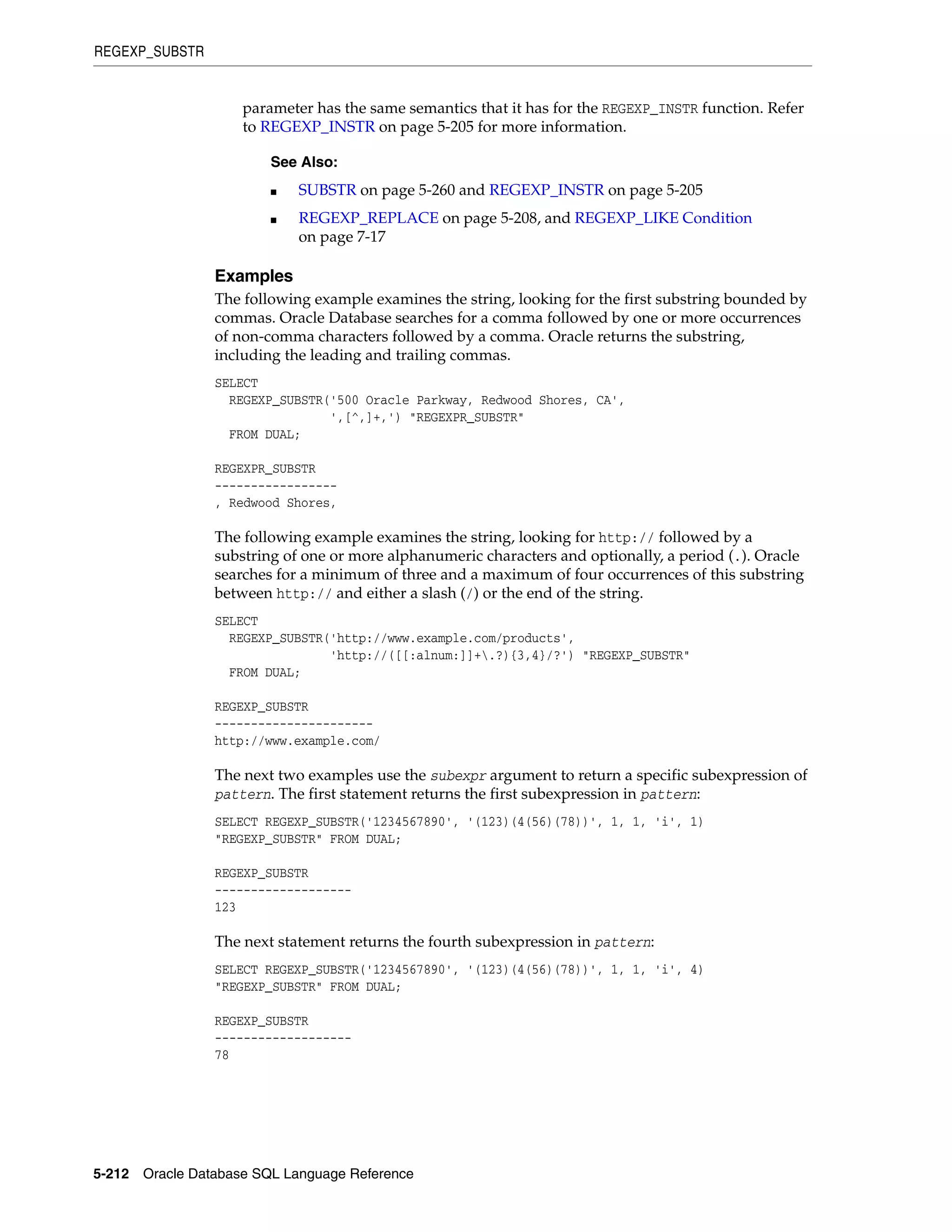 REGEXP_SUBSTR
5-212 Oracle Database SQL Language Reference
parameter has the same semantics that it has for the REGEXP_INSTR function. Refer
to REGEXP_INSTR on page 5-205 for more information.
Examples
The following example examines the string, looking for the first substring bounded by
commas. Oracle Database searches for a comma followed by one or more occurrences
of non-comma characters followed by a comma. Oracle returns the substring,
including the leading and trailing commas.
SELECT
REGEXP_SUBSTR('500 Oracle Parkway, Redwood Shores, CA',
',[^,]+,') "REGEXPR_SUBSTR"
FROM DUAL;
REGEXPR_SUBSTR
-----------------
, Redwood Shores,
The following example examines the string, looking for http:// followed by a
substring of one or more alphanumeric characters and optionally, a period (.). Oracle
searches for a minimum of three and a maximum of four occurrences of this substring
between http:// and either a slash (/) or the end of the string.
SELECT
REGEXP_SUBSTR('http://www.example.com/products',
'http://([[:alnum:]]+.?){3,4}/?') "REGEXP_SUBSTR"
FROM DUAL;
REGEXP_SUBSTR
----------------------
http://www.example.com/
The next two examples use the subexpr argument to return a specific subexpression of
pattern. The first statement returns the first subexpression in pattern:
SELECT REGEXP_SUBSTR('1234567890', '(123)(4(56)(78))', 1, 1, 'i', 1)
"REGEXP_SUBSTR" FROM DUAL;
REGEXP_SUBSTR
-------------------
123
The next statement returns the fourth subexpression in pattern:
SELECT REGEXP_SUBSTR('1234567890', '(123)(4(56)(78))', 1, 1, 'i', 4)
"REGEXP_SUBSTR" FROM DUAL;
REGEXP_SUBSTR
-------------------
78
See Also:
■ SUBSTR on page 5-260 and REGEXP_INSTR on page 5-205
■ REGEXP_REPLACE on page 5-208, and REGEXP_LIKE Condition
on page 7-17
 