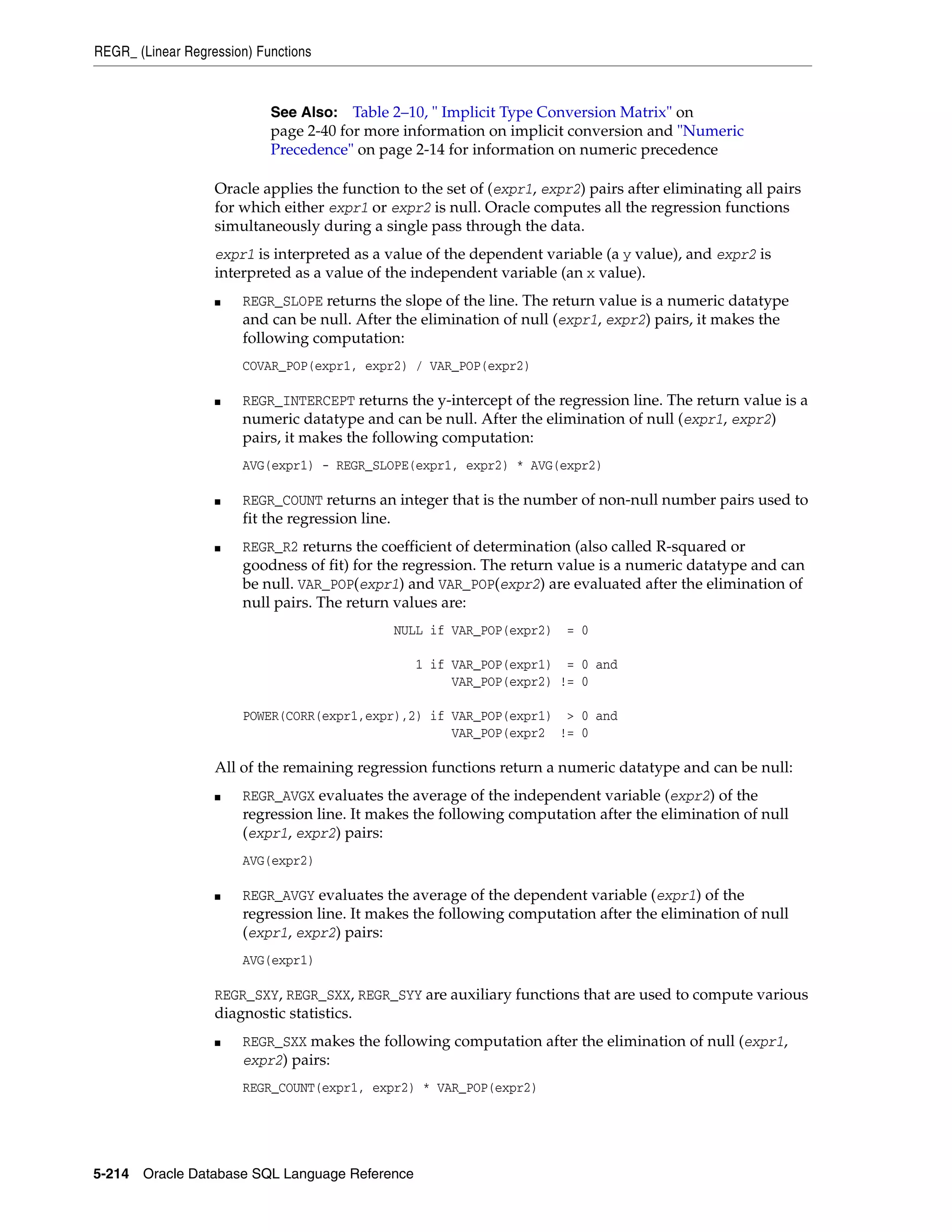 REGR_ (Linear Regression) Functions
5-214 Oracle Database SQL Language Reference
Oracle applies the function to the set of (expr1, expr2) pairs after eliminating all pairs
for which either expr1 or expr2 is null. Oracle computes all the regression functions
simultaneously during a single pass through the data.
expr1 is interpreted as a value of the dependent variable (a y value), and expr2 is
interpreted as a value of the independent variable (an x value).
■ REGR_SLOPE returns the slope of the line. The return value is a numeric datatype
and can be null. After the elimination of null (expr1, expr2) pairs, it makes the
following computation:
COVAR_POP(expr1, expr2) / VAR_POP(expr2)
■ REGR_INTERCEPT returns the y-intercept of the regression line. The return value is a
numeric datatype and can be null. After the elimination of null (expr1, expr2)
pairs, it makes the following computation:
AVG(expr1) - REGR_SLOPE(expr1, expr2) * AVG(expr2)
■ REGR_COUNT returns an integer that is the number of non-null number pairs used to
fit the regression line.
■ REGR_R2 returns the coefficient of determination (also called R-squared or
goodness of fit) for the regression. The return value is a numeric datatype and can
be null. VAR_POP(expr1) and VAR_POP(expr2) are evaluated after the elimination of
null pairs. The return values are:
NULL if VAR_POP(expr2) = 0
1 if VAR_POP(expr1) = 0 and
VAR_POP(expr2) != 0
POWER(CORR(expr1,expr),2) if VAR_POP(expr1) > 0 and
VAR_POP(expr2 != 0
All of the remaining regression functions return a numeric datatype and can be null:
■ REGR_AVGX evaluates the average of the independent variable (expr2) of the
regression line. It makes the following computation after the elimination of null
(expr1, expr2) pairs:
AVG(expr2)
■ REGR_AVGY evaluates the average of the dependent variable (expr1) of the
regression line. It makes the following computation after the elimination of null
(expr1, expr2) pairs:
AVG(expr1)
REGR_SXY, REGR_SXX, REGR_SYY are auxiliary functions that are used to compute various
diagnostic statistics.
■ REGR_SXX makes the following computation after the elimination of null (expr1,
expr2) pairs:
REGR_COUNT(expr1, expr2) * VAR_POP(expr2)
See Also: Table 2–10, " Implicit Type Conversion Matrix" on
page 2-40 for more information on implicit conversion and "Numeric
Precedence" on page 2-14 for information on numeric precedence
 