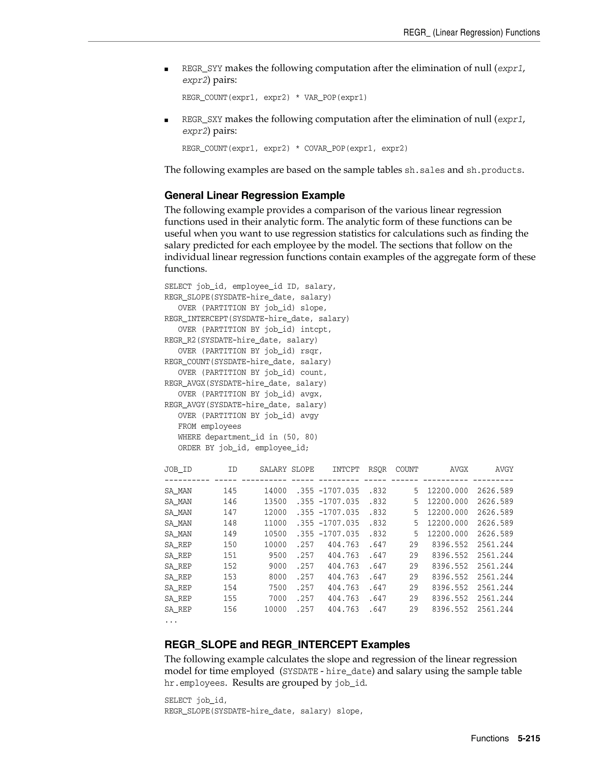 REGR_ (Linear Regression) Functions
Functions 5-215
■ REGR_SYY makes the following computation after the elimination of null (expr1,
expr2) pairs:
REGR_COUNT(expr1, expr2) * VAR_POP(expr1)
■ REGR_SXY makes the following computation after the elimination of null (expr1,
expr2) pairs:
REGR_COUNT(expr1, expr2) * COVAR_POP(expr1, expr2)
The following examples are based on the sample tables sh.sales and sh.products.
General Linear Regression Example
The following example provides a comparison of the various linear regression
functions used in their analytic form. The analytic form of these functions can be
useful when you want to use regression statistics for calculations such as finding the
salary predicted for each employee by the model. The sections that follow on the
individual linear regression functions contain examples of the aggregate form of these
functions.
SELECT job_id, employee_id ID, salary,
REGR_SLOPE(SYSDATE-hire_date, salary)
OVER (PARTITION BY job_id) slope,
REGR_INTERCEPT(SYSDATE-hire_date, salary)
OVER (PARTITION BY job_id) intcpt,
REGR_R2(SYSDATE-hire_date, salary)
OVER (PARTITION BY job_id) rsqr,
REGR_COUNT(SYSDATE-hire_date, salary)
OVER (PARTITION BY job_id) count,
REGR_AVGX(SYSDATE-hire_date, salary)
OVER (PARTITION BY job_id) avgx,
REGR_AVGY(SYSDATE-hire_date, salary)
OVER (PARTITION BY job_id) avgy
FROM employees
WHERE department_id in (50, 80)
ORDER BY job_id, employee_id;
JOB_ID ID SALARY SLOPE INTCPT RSQR COUNT AVGX AVGY
---------- ----- ---------- ----- --------- ----- ------ ---------- ---------
SA_MAN 145 14000 .355 -1707.035 .832 5 12200.000 2626.589
SA_MAN 146 13500 .355 -1707.035 .832 5 12200.000 2626.589
SA_MAN 147 12000 .355 -1707.035 .832 5 12200.000 2626.589
SA_MAN 148 11000 .355 -1707.035 .832 5 12200.000 2626.589
SA_MAN 149 10500 .355 -1707.035 .832 5 12200.000 2626.589
SA_REP 150 10000 .257 404.763 .647 29 8396.552 2561.244
SA_REP 151 9500 .257 404.763 .647 29 8396.552 2561.244
SA_REP 152 9000 .257 404.763 .647 29 8396.552 2561.244
SA_REP 153 8000 .257 404.763 .647 29 8396.552 2561.244
SA_REP 154 7500 .257 404.763 .647 29 8396.552 2561.244
SA_REP 155 7000 .257 404.763 .647 29 8396.552 2561.244
SA_REP 156 10000 .257 404.763 .647 29 8396.552 2561.244
...
REGR_SLOPE and REGR_INTERCEPT Examples
The following example calculates the slope and regression of the linear regression
model for time employed (SYSDATE - hire_date) and salary using the sample table
hr.employees. Results are grouped by job_id.
SELECT job_id,
REGR_SLOPE(SYSDATE-hire_date, salary) slope,
 