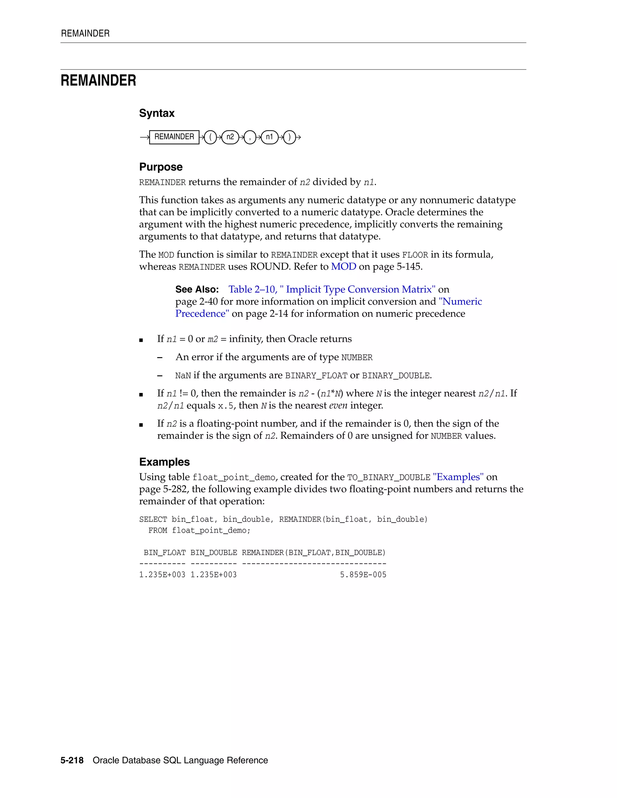 REMAINDER
5-218 Oracle Database SQL Language Reference
REMAINDER
Syntax
Purpose
REMAINDER returns the remainder of n2 divided by n1.
This function takes as arguments any numeric datatype or any nonnumeric datatype
that can be implicitly converted to a numeric datatype. Oracle determines the
argument with the highest numeric precedence, implicitly converts the remaining
arguments to that datatype, and returns that datatype.
The MOD function is similar to REMAINDER except that it uses FLOOR in its formula,
whereas REMAINDER uses ROUND. Refer to MOD on page 5-145.
■ If n1 = 0 or m2 = infinity, then Oracle returns
– An error if the arguments are of type NUMBER
– NaN if the arguments are BINARY_FLOAT or BINARY_DOUBLE.
■ If n1 != 0, then the remainder is n2 - (n1*N) where N is the integer nearest n2/n1. If
n2/n1 equals x.5, then N is the nearest even integer.
■ If n2 is a floating-point number, and if the remainder is 0, then the sign of the
remainder is the sign of n2. Remainders of 0 are unsigned for NUMBER values.
Examples
Using table float_point_demo, created for the TO_BINARY_DOUBLE "Examples" on
page 5-282, the following example divides two floating-point numbers and returns the
remainder of that operation:
SELECT bin_float, bin_double, REMAINDER(bin_float, bin_double)
FROM float_point_demo;
BIN_FLOAT BIN_DOUBLE REMAINDER(BIN_FLOAT,BIN_DOUBLE)
---------- ---------- -------------------------------
1.235E+003 1.235E+003 5.859E-005
See Also: Table 2–10, " Implicit Type Conversion Matrix" on
page 2-40 for more information on implicit conversion and "Numeric
Precedence" on page 2-14 for information on numeric precedence
REMAINDER ( n2 , n1 )
 