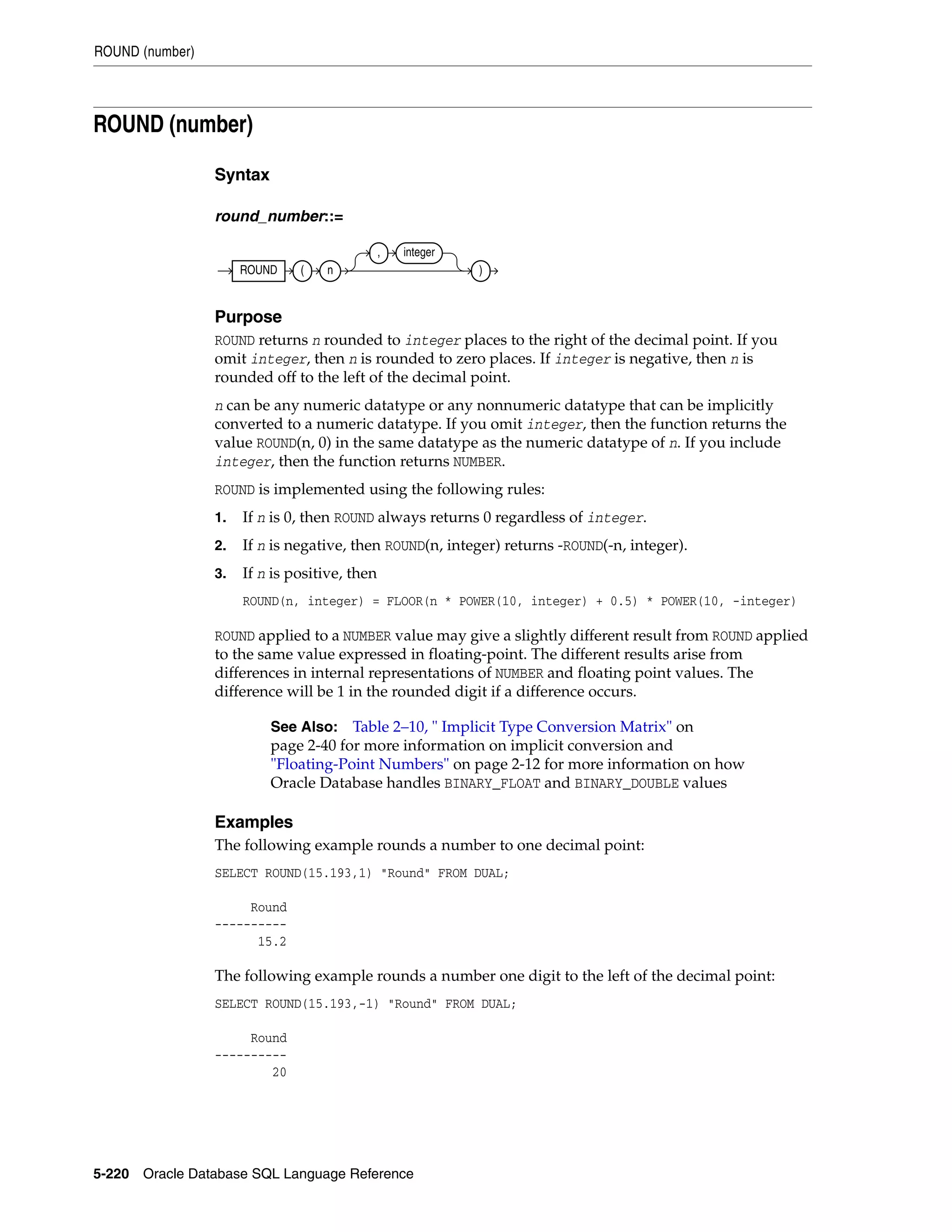 ROUND (number)
5-220 Oracle Database SQL Language Reference
ROUND (number)
Syntax
round_number::=
Purpose
ROUND returns n rounded to integer places to the right of the decimal point. If you
omit integer, then n is rounded to zero places. If integer is negative, then n is
rounded off to the left of the decimal point.
n can be any numeric datatype or any nonnumeric datatype that can be implicitly
converted to a numeric datatype. If you omit integer, then the function returns the
value ROUND(n, 0) in the same datatype as the numeric datatype of n. If you include
integer, then the function returns NUMBER.
ROUND is implemented using the following rules:
1. If n is 0, then ROUND always returns 0 regardless of integer.
2. If n is negative, then ROUND(n, integer) returns -ROUND(-n, integer).
3. If n is positive, then
ROUND(n, integer) = FLOOR(n * POWER(10, integer) + 0.5) * POWER(10, -integer)
ROUND applied to a NUMBER value may give a slightly different result from ROUND applied
to the same value expressed in floating-point. The different results arise from
differences in internal representations of NUMBER and floating point values. The
difference will be 1 in the rounded digit if a difference occurs.
Examples
The following example rounds a number to one decimal point:
SELECT ROUND(15.193,1) "Round" FROM DUAL;
Round
----------
15.2
The following example rounds a number one digit to the left of the decimal point:
SELECT ROUND(15.193,-1) "Round" FROM DUAL;
Round
----------
20
See Also: Table 2–10, " Implicit Type Conversion Matrix" on
page 2-40 for more information on implicit conversion and
"Floating-Point Numbers" on page 2-12 for more information on how
Oracle Database handles BINARY_FLOAT and BINARY_DOUBLE values
ROUND ( n
, integer
)
 