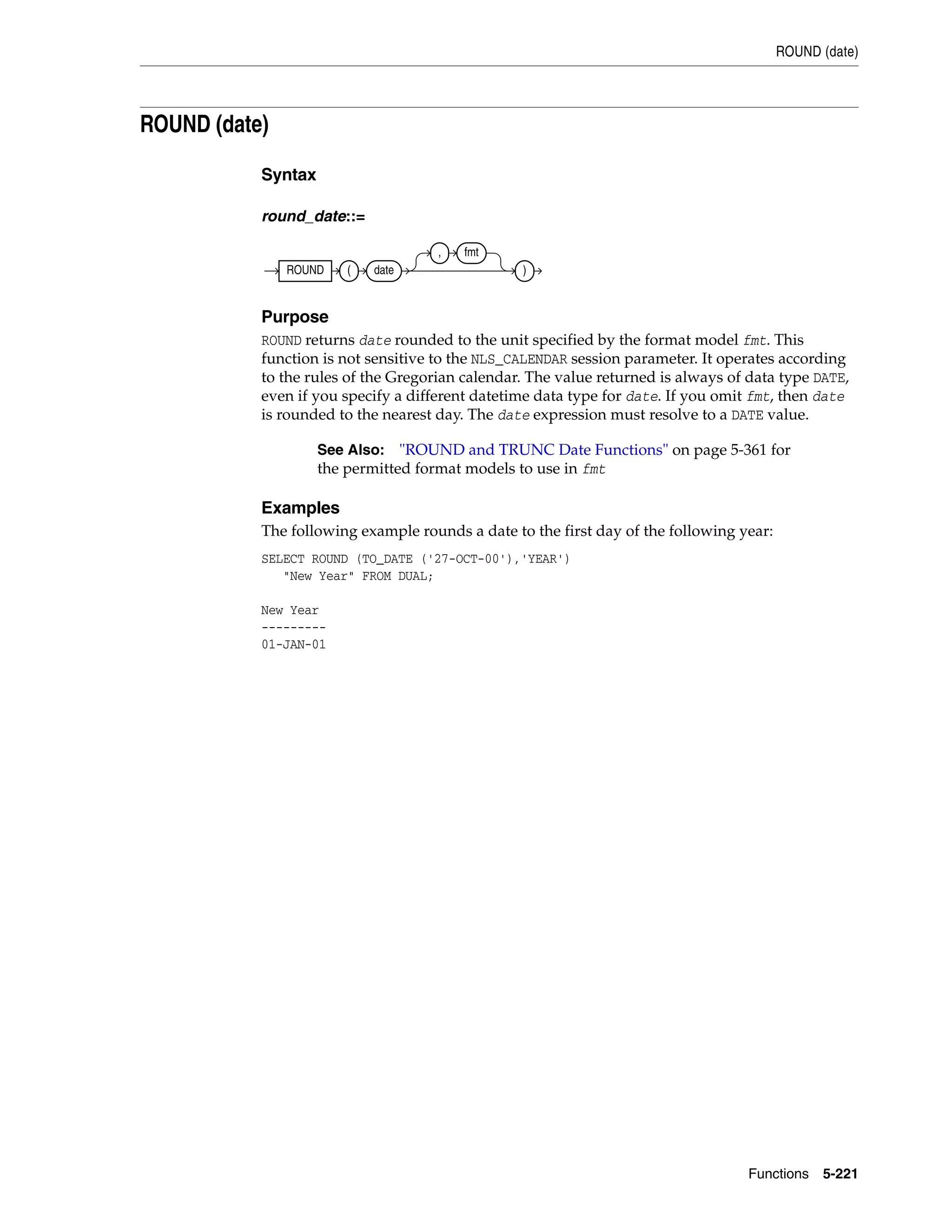 ROUND (date)
Functions 5-221
ROUND (date)
Syntax
round_date::=
Purpose
ROUND returns date rounded to the unit specified by the format model fmt. This
function is not sensitive to the NLS_CALENDAR session parameter. It operates according
to the rules of the Gregorian calendar. The value returned is always of data type DATE,
even if you specify a different datetime data type for date. If you omit fmt, then date
is rounded to the nearest day. The date expression must resolve to a DATE value.
Examples
The following example rounds a date to the first day of the following year:
SELECT ROUND (TO_DATE ('27-OCT-00'),'YEAR')
"New Year" FROM DUAL;
New Year
---------
01-JAN-01
See Also: "ROUND and TRUNC Date Functions" on page 5-361 for
the permitted format models to use in fmt
ROUND ( date
, fmt
)
 