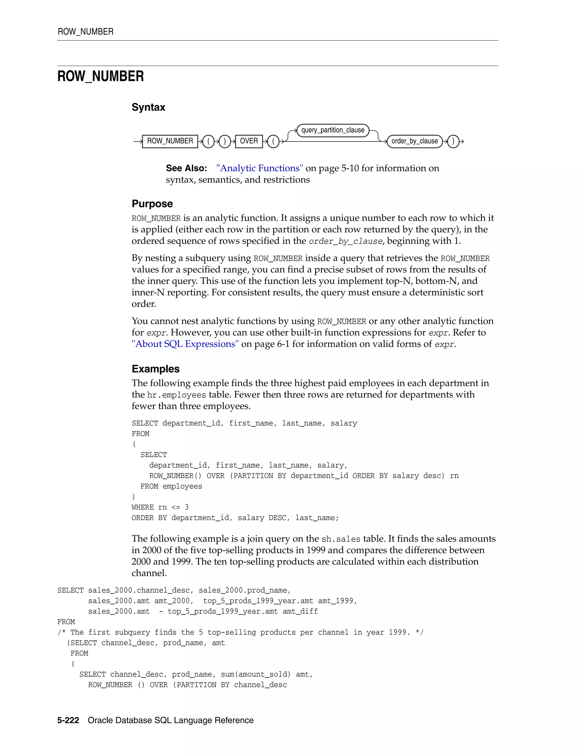 ROW_NUMBER
5-222 Oracle Database SQL Language Reference
ROW_NUMBER
Syntax
Purpose
ROW_NUMBER is an analytic function. It assigns a unique number to each row to which it
is applied (either each row in the partition or each row returned by the query), in the
ordered sequence of rows specified in the order_by_clause, beginning with 1.
By nesting a subquery using ROW_NUMBER inside a query that retrieves the ROW_NUMBER
values for a specified range, you can find a precise subset of rows from the results of
the inner query. This use of the function lets you implement top-N, bottom-N, and
inner-N reporting. For consistent results, the query must ensure a deterministic sort
order.
You cannot nest analytic functions by using ROW_NUMBER or any other analytic function
for expr. However, you can use other built-in function expressions for expr. Refer to
"About SQL Expressions" on page 6-1 for information on valid forms of expr.
Examples
The following example finds the three highest paid employees in each department in
the hr.employees table. Fewer then three rows are returned for departments with
fewer than three employees.
SELECT department_id, first_name, last_name, salary
FROM
(
SELECT
department_id, first_name, last_name, salary,
ROW_NUMBER() OVER (PARTITION BY department_id ORDER BY salary desc) rn
FROM employees
)
WHERE rn <= 3
ORDER BY department_id, salary DESC, last_name;
The following example is a join query on the sh.sales table. It finds the sales amounts
in 2000 of the five top-selling products in 1999 and compares the difference between
2000 and 1999. The ten top-selling products are calculated within each distribution
channel.
SELECT sales_2000.channel_desc, sales_2000.prod_name,
sales_2000.amt amt_2000, top_5_prods_1999_year.amt amt_1999,
sales_2000.amt - top_5_prods_1999_year.amt amt_diff
FROM
/* The first subquery finds the 5 top-selling products per channel in year 1999. */
(SELECT channel_desc, prod_name, amt
FROM
(
SELECT channel_desc, prod_name, sum(amount_sold) amt,
ROW_NUMBER () OVER (PARTITION BY channel_desc
See Also: "Analytic Functions" on page 5-10 for information on
syntax, semantics, and restrictions
ROW_NUMBER ( ) OVER (
query_partition_clause
order_by_clause )
 