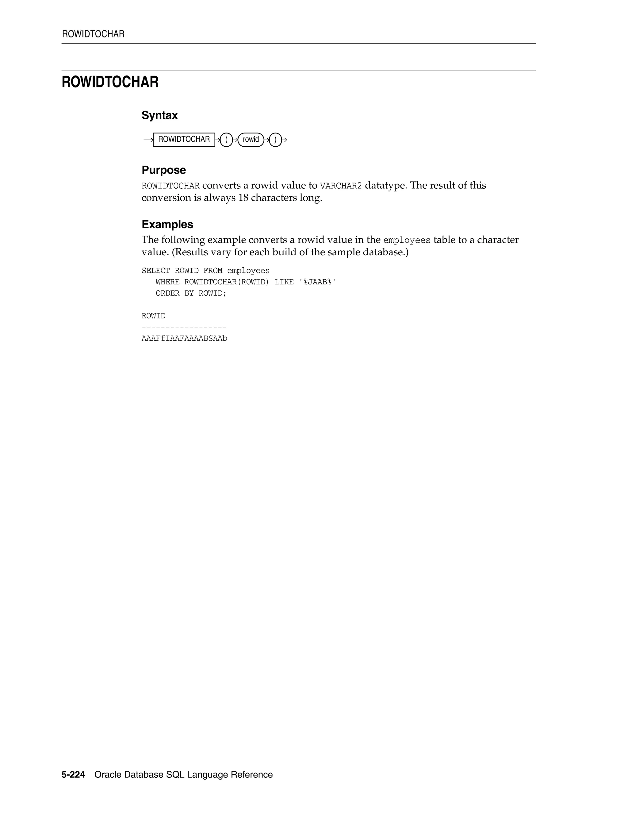 ROWIDTOCHAR
5-224 Oracle Database SQL Language Reference
ROWIDTOCHAR
Syntax
Purpose
ROWIDTOCHAR converts a rowid value to VARCHAR2 datatype. The result of this
conversion is always 18 characters long.
Examples
The following example converts a rowid value in the employees table to a character
value. (Results vary for each build of the sample database.)
SELECT ROWID FROM employees
WHERE ROWIDTOCHAR(ROWID) LIKE '%JAAB%'
ORDER BY ROWID;
ROWID
------------------
AAAFfIAAFAAAABSAAb
ROWIDTOCHAR ( rowid )
 