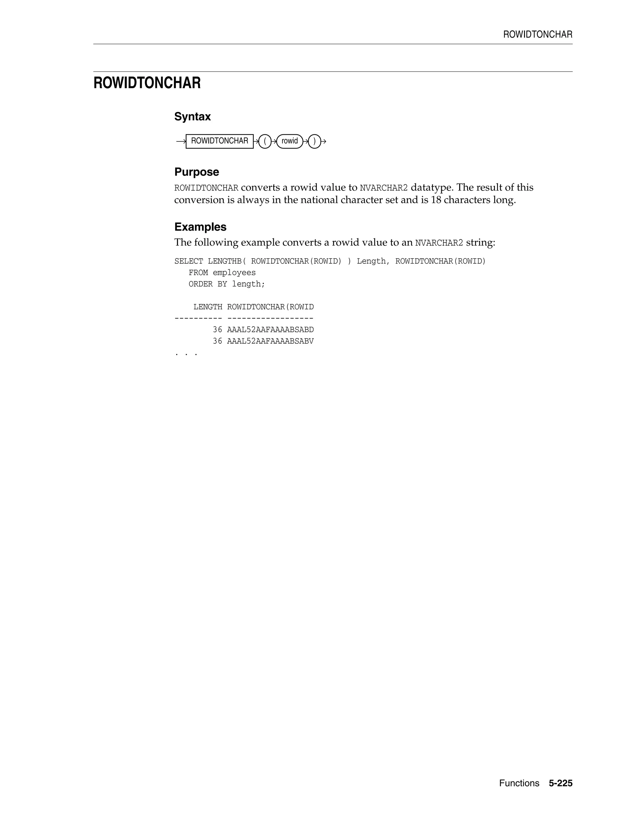 ROWIDTONCHAR
Functions 5-225
ROWIDTONCHAR
Syntax
Purpose
ROWIDTONCHAR converts a rowid value to NVARCHAR2 datatype. The result of this
conversion is always in the national character set and is 18 characters long.
Examples
The following example converts a rowid value to an NVARCHAR2 string:
SELECT LENGTHB( ROWIDTONCHAR(ROWID) ) Length, ROWIDTONCHAR(ROWID)
FROM employees
ORDER BY length;
LENGTH ROWIDTONCHAR(ROWID
---------- ------------------
36 AAAL52AAFAAAABSABD
36 AAAL52AAFAAAABSABV
. . .
ROWIDTONCHAR ( rowid )
 