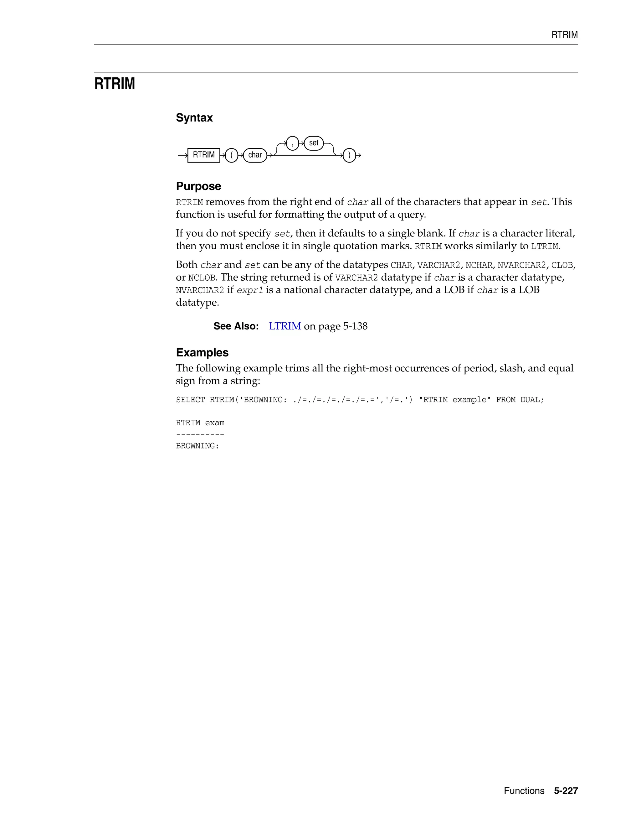 RTRIM
Functions 5-227
RTRIM
Syntax
Purpose
RTRIM removes from the right end of char all of the characters that appear in set. This
function is useful for formatting the output of a query.
If you do not specify set, then it defaults to a single blank. If char is a character literal,
then you must enclose it in single quotation marks. RTRIM works similarly to LTRIM.
Both char and set can be any of the datatypes CHAR, VARCHAR2, NCHAR, NVARCHAR2, CLOB,
or NCLOB. The string returned is of VARCHAR2 datatype if char is a character datatype,
NVARCHAR2 if expr1 is a national character datatype, and a LOB if char is a LOB
datatype.
Examples
The following example trims all the right-most occurrences of period, slash, and equal
sign from a string:
SELECT RTRIM('BROWNING: ./=./=./=./=./=.=','/=.') "RTRIM example" FROM DUAL;
RTRIM exam
----------
BROWNING:
See Also: LTRIM on page 5-138
RTRIM ( char
, set
)
 