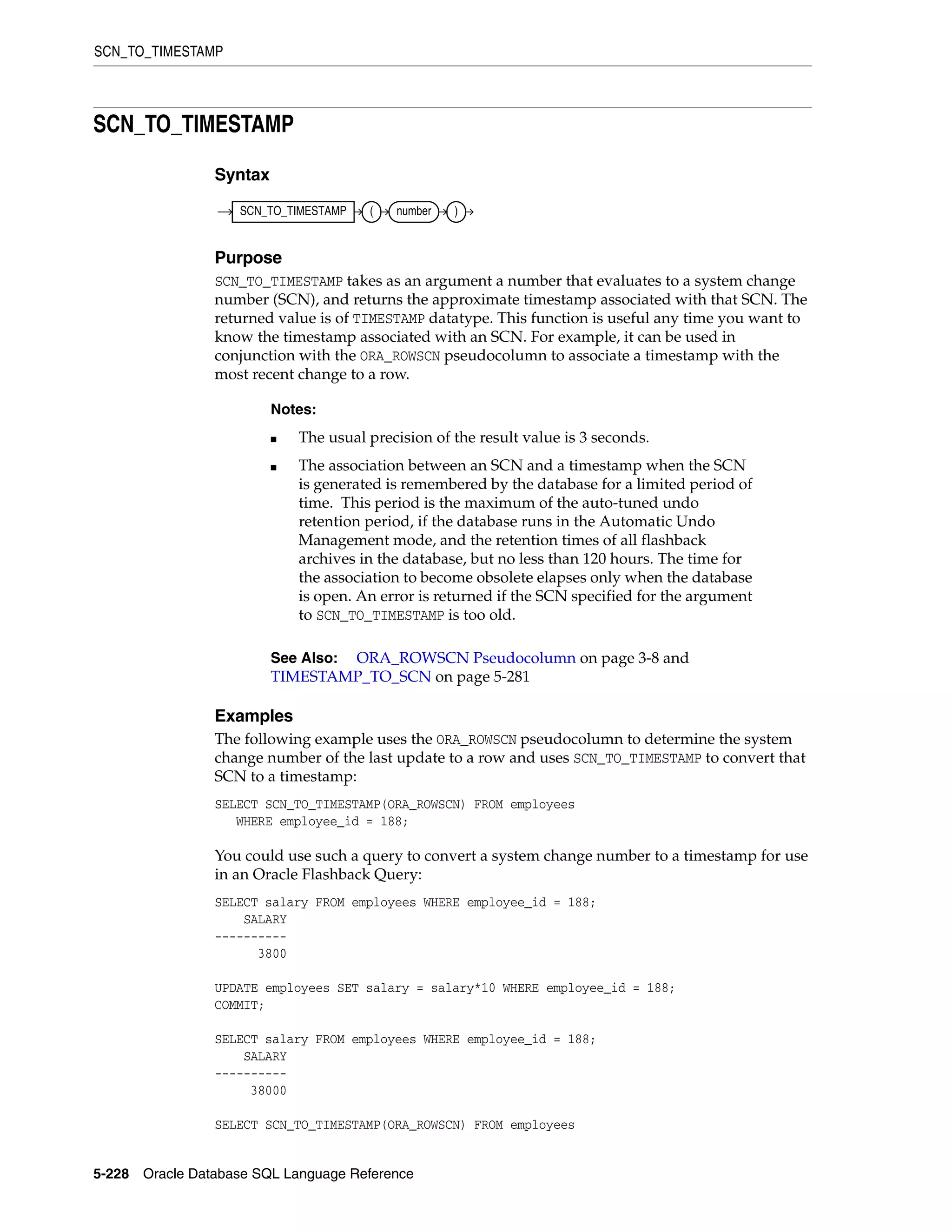 SCN_TO_TIMESTAMP
5-228 Oracle Database SQL Language Reference
SCN_TO_TIMESTAMP
Syntax
Purpose
SCN_TO_TIMESTAMP takes as an argument a number that evaluates to a system change
number (SCN), and returns the approximate timestamp associated with that SCN. The
returned value is of TIMESTAMP datatype. This function is useful any time you want to
know the timestamp associated with an SCN. For example, it can be used in
conjunction with the ORA_ROWSCN pseudocolumn to associate a timestamp with the
most recent change to a row.
Examples
The following example uses the ORA_ROWSCN pseudocolumn to determine the system
change number of the last update to a row and uses SCN_TO_TIMESTAMP to convert that
SCN to a timestamp:
SELECT SCN_TO_TIMESTAMP(ORA_ROWSCN) FROM employees
WHERE employee_id = 188;
You could use such a query to convert a system change number to a timestamp for use
in an Oracle Flashback Query:
SELECT salary FROM employees WHERE employee_id = 188;
SALARY
----------
3800
UPDATE employees SET salary = salary*10 WHERE employee_id = 188;
COMMIT;
SELECT salary FROM employees WHERE employee_id = 188;
SALARY
----------
38000
SELECT SCN_TO_TIMESTAMP(ORA_ROWSCN) FROM employees
Notes:
■ The usual precision of the result value is 3 seconds.
■ The association between an SCN and a timestamp when the SCN
is generated is remembered by the database for a limited period of
time. This period is the maximum of the auto-tuned undo
retention period, if the database runs in the Automatic Undo
Management mode, and the retention times of all flashback
archives in the database, but no less than 120 hours. The time for
the association to become obsolete elapses only when the database
is open. An error is returned if the SCN specified for the argument
to SCN_TO_TIMESTAMP is too old.
See Also: ORA_ROWSCN Pseudocolumn on page 3-8 and
TIMESTAMP_TO_SCN on page 5-281
SCN_TO_TIMESTAMP ( number )
 