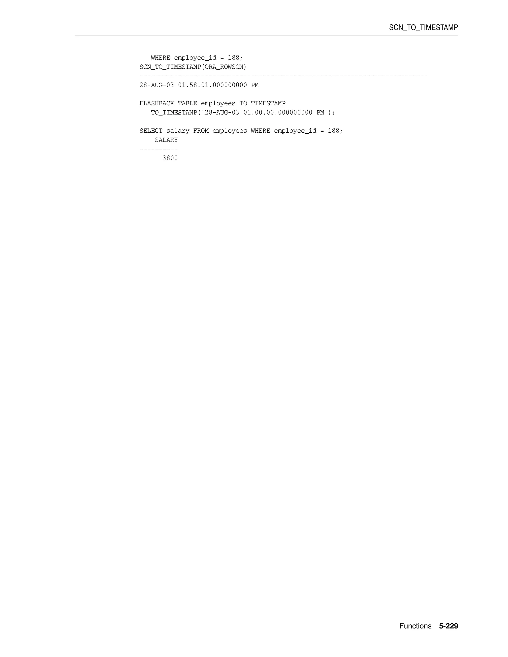 SCN_TO_TIMESTAMP
Functions 5-229
WHERE employee_id = 188;
SCN_TO_TIMESTAMP(ORA_ROWSCN)
---------------------------------------------------------------------------
28-AUG-03 01.58.01.000000000 PM
FLASHBACK TABLE employees TO TIMESTAMP
TO_TIMESTAMP('28-AUG-03 01.00.00.000000000 PM');
SELECT salary FROM employees WHERE employee_id = 188;
SALARY
----------
3800
 