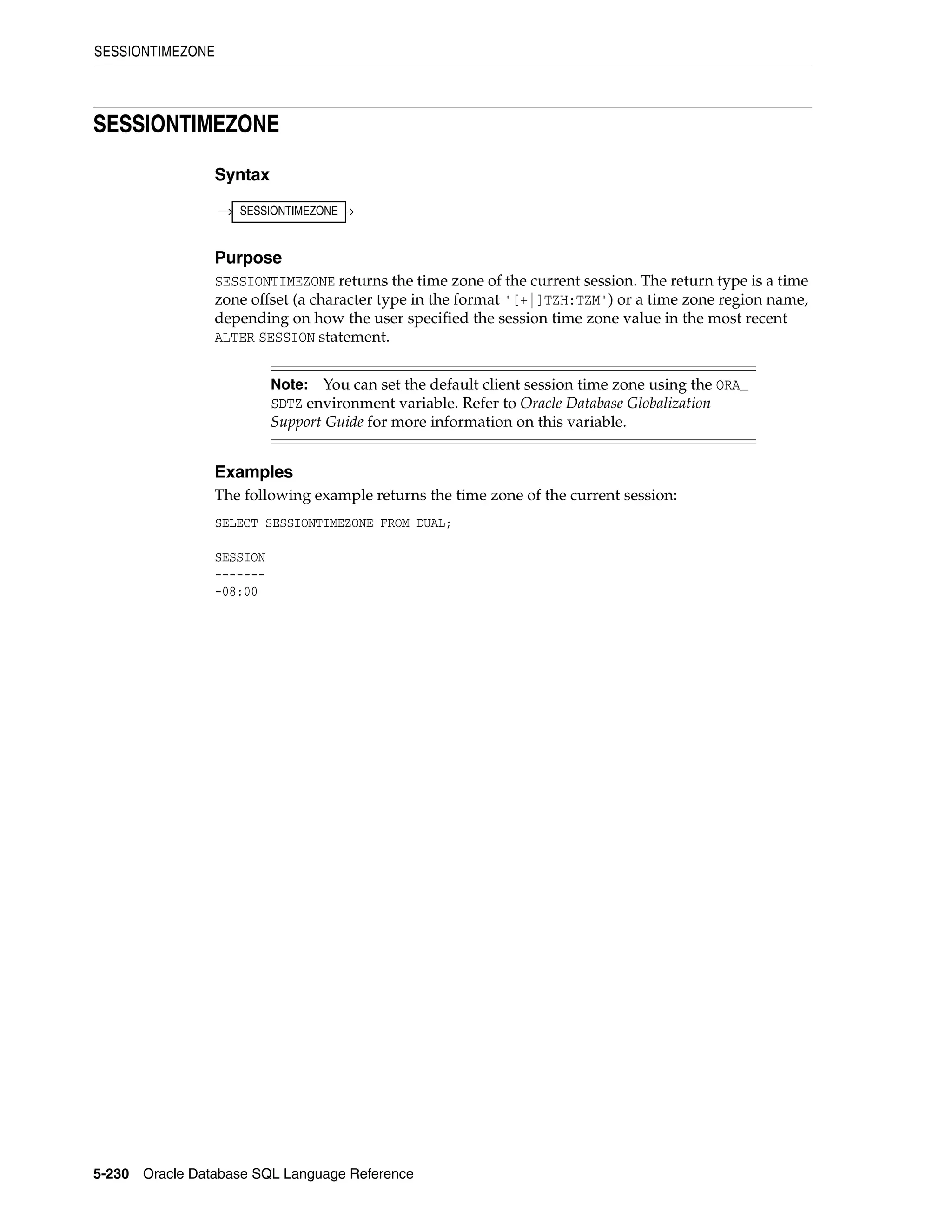 SESSIONTIMEZONE
5-230 Oracle Database SQL Language Reference
SESSIONTIMEZONE
Syntax
Purpose
SESSIONTIMEZONE returns the time zone of the current session. The return type is a time
zone offset (a character type in the format '[+|]TZH:TZM') or a time zone region name,
depending on how the user specified the session time zone value in the most recent
ALTER SESSION statement.
Examples
The following example returns the time zone of the current session:
SELECT SESSIONTIMEZONE FROM DUAL;
SESSION
-------
-08:00
Note: You can set the default client session time zone using the ORA_
SDTZ environment variable. Refer to Oracle Database Globalization
Support Guide for more information on this variable.
SESSIONTIMEZONE
 