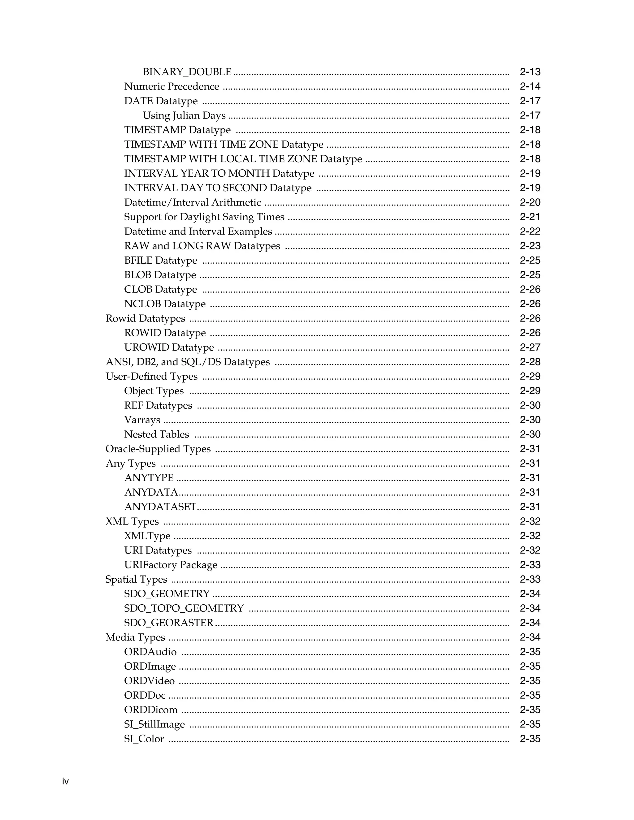 iv
BINARY_DOUBLE........................................................................................................... 2-13
Numeric Precedence ............................................................................................................... 2-14
DATE Datatype ....................................................................................................................... 2-17
Using Julian Days ............................................................................................................. 2-17
TIMESTAMP Datatype .......................................................................................................... 2-18
TIMESTAMP WITH TIME ZONE Datatype ....................................................................... 2-18
TIMESTAMP WITH LOCAL TIME ZONE Datatype ........................................................ 2-18
INTERVAL YEAR TO MONTH Datatype .......................................................................... 2-19
INTERVAL DAY TO SECOND Datatype ........................................................................... 2-19
Datetime/Interval Arithmetic ............................................................................................... 2-20
Support for Daylight Saving Times ...................................................................................... 2-21
Datetime and Interval Examples ........................................................................................... 2-22
RAW and LONG RAW Datatypes ....................................................................................... 2-23
BFILE Datatype ....................................................................................................................... 2-25
BLOB Datatype ........................................................................................................................ 2-25
CLOB Datatype ....................................................................................................................... 2-26
NCLOB Datatype .................................................................................................................... 2-26
Rowid Datatypes ............................................................................................................................ 2-26
ROWID Datatype .................................................................................................................... 2-26
UROWID Datatype ................................................................................................................. 2-27
ANSI, DB2, and SQL/DS Datatypes ........................................................................................... 2-28
User-Defined Types ....................................................................................................................... 2-29
Object Types ............................................................................................................................ 2-29
REF Datatypes ......................................................................................................................... 2-30
Varrays ...................................................................................................................................... 2-30
Nested Tables .......................................................................................................................... 2-30
Oracle-Supplied Types .................................................................................................................. 2-31
Any Types ....................................................................................................................................... 2-31
ANYTYPE ................................................................................................................................. 2-31
ANYDATA................................................................................................................................ 2-31
ANYDATASET......................................................................................................................... 2-31
XML Types ...................................................................................................................................... 2-32
XMLType .................................................................................................................................. 2-32
URI Datatypes ......................................................................................................................... 2-32
URIFactory Package ................................................................................................................ 2-33
Spatial Types ................................................................................................................................... 2-33
SDO_GEOMETRY ................................................................................................................... 2-34
SDO_TOPO_GEOMETRY ..................................................................................................... 2-34
SDO_GEORASTER.................................................................................................................. 2-34
Media Types .................................................................................................................................... 2-34
ORDAudio ............................................................................................................................... 2-35
ORDImage ................................................................................................................................ 2-35
ORDVideo ................................................................................................................................ 2-35
ORDDoc .................................................................................................................................... 2-35
ORDDicom ............................................................................................................................... 2-35
SI_StillImage ............................................................................................................................ 2-35
SI_Color .................................................................................................................................... 2-35
 