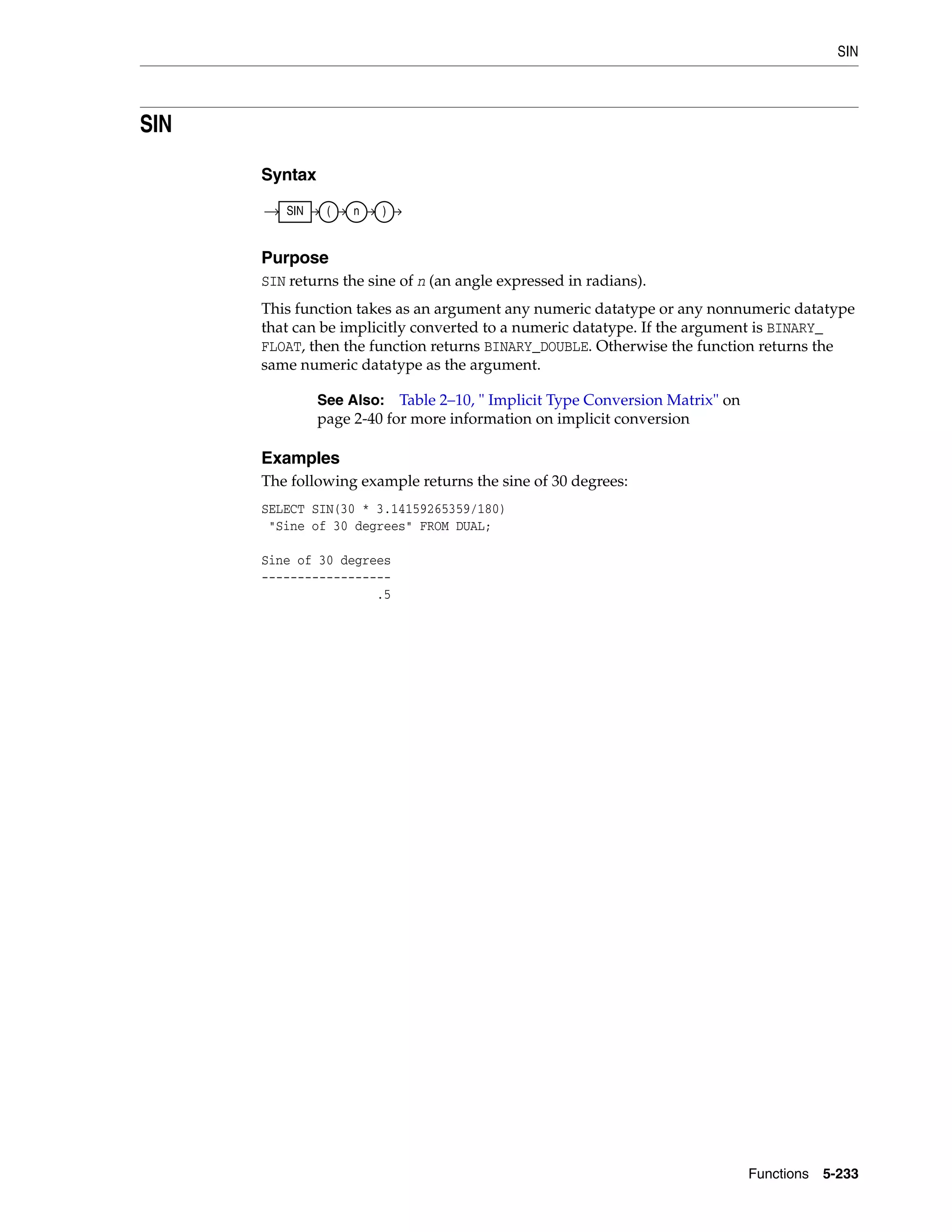 SIN
Functions 5-233
SIN
Syntax
Purpose
SIN returns the sine of n (an angle expressed in radians).
This function takes as an argument any numeric datatype or any nonnumeric datatype
that can be implicitly converted to a numeric datatype. If the argument is BINARY_
FLOAT, then the function returns BINARY_DOUBLE. Otherwise the function returns the
same numeric datatype as the argument.
Examples
The following example returns the sine of 30 degrees:
SELECT SIN(30 * 3.14159265359/180)
"Sine of 30 degrees" FROM DUAL;
Sine of 30 degrees
------------------
.5
See Also: Table 2–10, " Implicit Type Conversion Matrix" on
page 2-40 for more information on implicit conversion
SIN ( n )
 