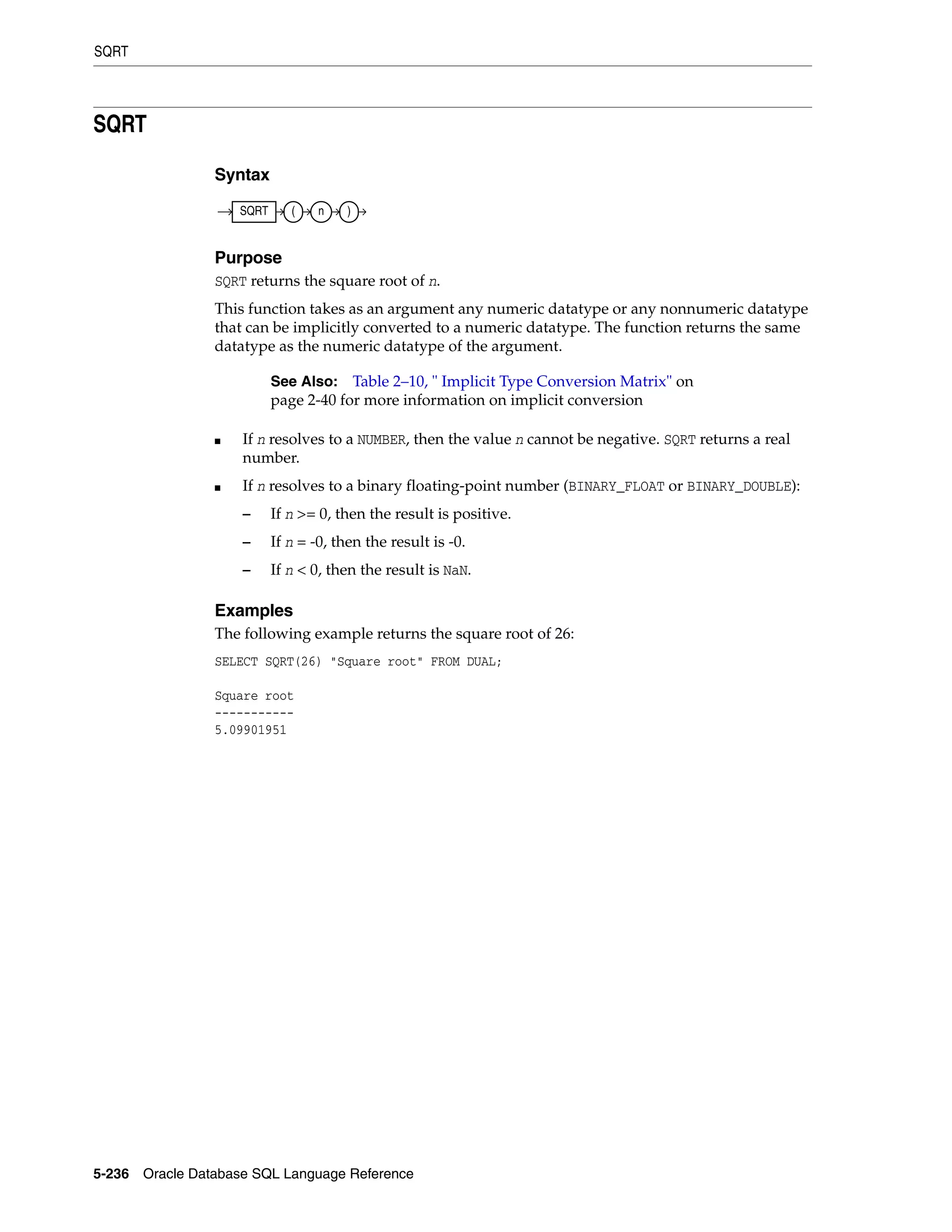 SQRT
5-236 Oracle Database SQL Language Reference
SQRT
Syntax
Purpose
SQRT returns the square root of n.
This function takes as an argument any numeric datatype or any nonnumeric datatype
that can be implicitly converted to a numeric datatype. The function returns the same
datatype as the numeric datatype of the argument.
■ If n resolves to a NUMBER, then the value n cannot be negative. SQRT returns a real
number.
■ If n resolves to a binary floating-point number (BINARY_FLOAT or BINARY_DOUBLE):
– If n >= 0, then the result is positive.
– If n = -0, then the result is -0.
– If n < 0, then the result is NaN.
Examples
The following example returns the square root of 26:
SELECT SQRT(26) "Square root" FROM DUAL;
Square root
-----------
5.09901951
See Also: Table 2–10, " Implicit Type Conversion Matrix" on
page 2-40 for more information on implicit conversion
SQRT ( n )
 