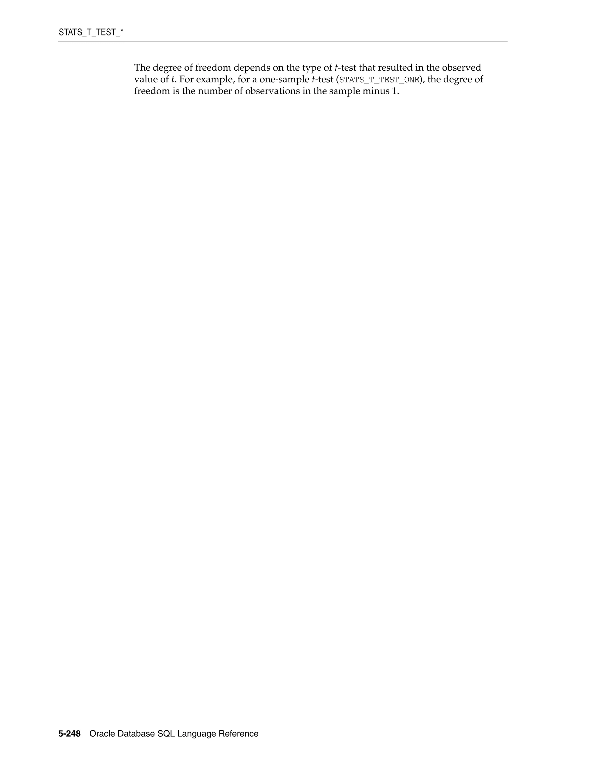 STATS_T_TEST_*
5-248 Oracle Database SQL Language Reference
The degree of freedom depends on the type of t-test that resulted in the observed
value of t. For example, for a one-sample t-test (STATS_T_TEST_ONE), the degree of
freedom is the number of observations in the sample minus 1.
 