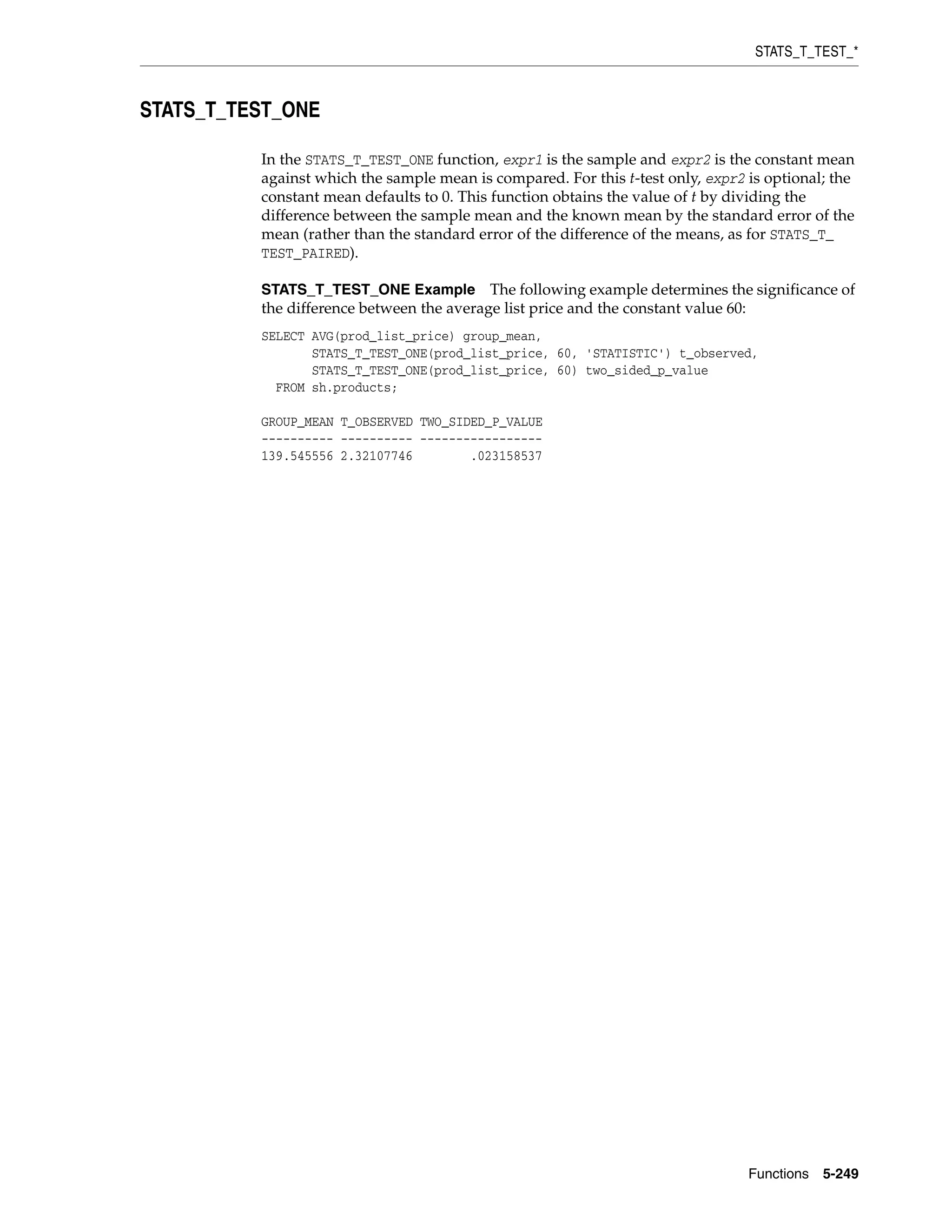 STATS_T_TEST_*
Functions 5-249
STATS_T_TEST_ONE
In the STATS_T_TEST_ONE function, expr1 is the sample and expr2 is the constant mean
against which the sample mean is compared. For this t-test only, expr2 is optional; the
constant mean defaults to 0. This function obtains the value of t by dividing the
difference between the sample mean and the known mean by the standard error of the
mean (rather than the standard error of the difference of the means, as for STATS_T_
TEST_PAIRED).
STATS_T_TEST_ONE Example The following example determines the significance of
the difference between the average list price and the constant value 60:
SELECT AVG(prod_list_price) group_mean,
STATS_T_TEST_ONE(prod_list_price, 60, 'STATISTIC') t_observed,
STATS_T_TEST_ONE(prod_list_price, 60) two_sided_p_value
FROM sh.products;
GROUP_MEAN T_OBSERVED TWO_SIDED_P_VALUE
---------- ---------- -----------------
139.545556 2.32107746 .023158537
 