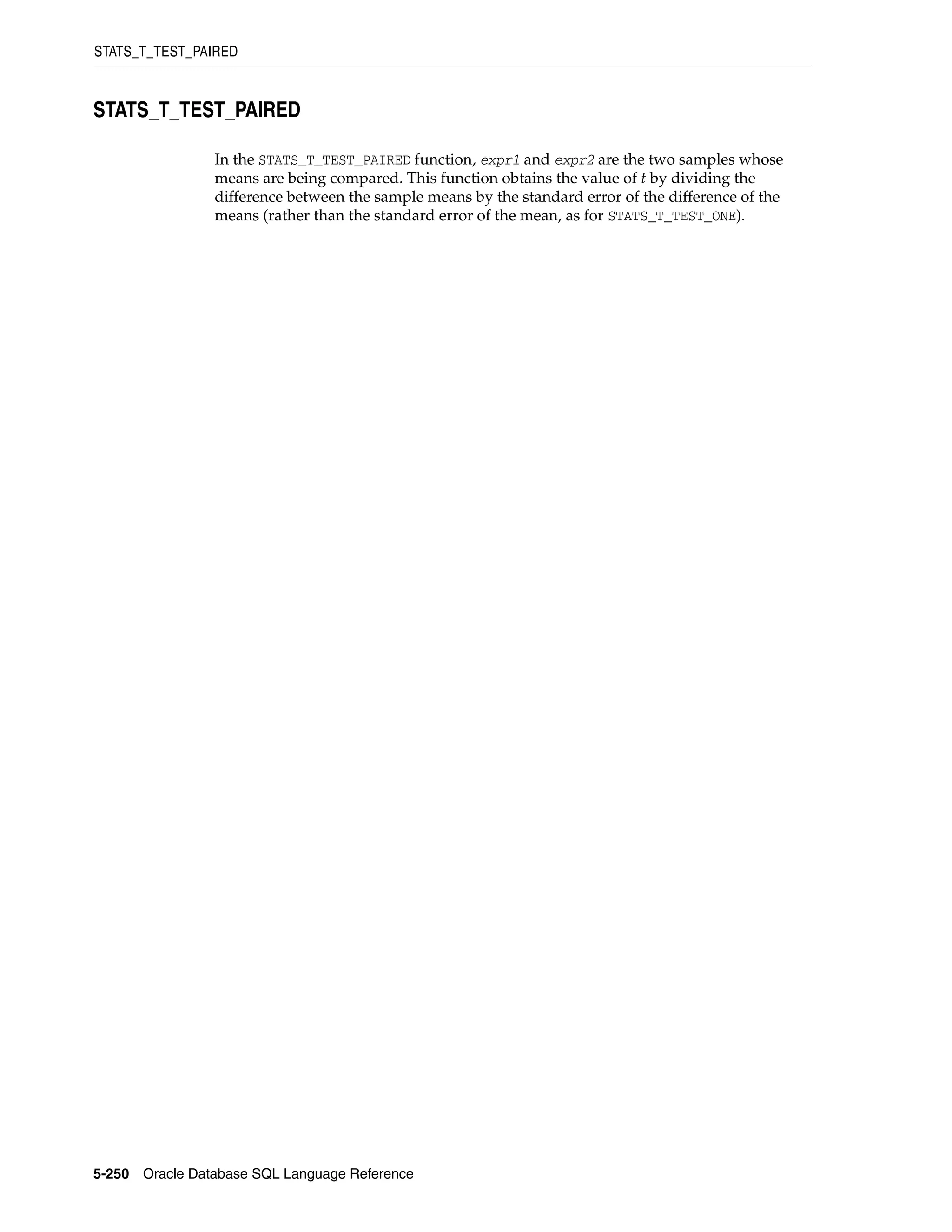 STATS_T_TEST_PAIRED
5-250 Oracle Database SQL Language Reference
STATS_T_TEST_PAIRED
In the STATS_T_TEST_PAIRED function, expr1 and expr2 are the two samples whose
means are being compared. This function obtains the value of t by dividing the
difference between the sample means by the standard error of the difference of the
means (rather than the standard error of the mean, as for STATS_T_TEST_ONE).
 