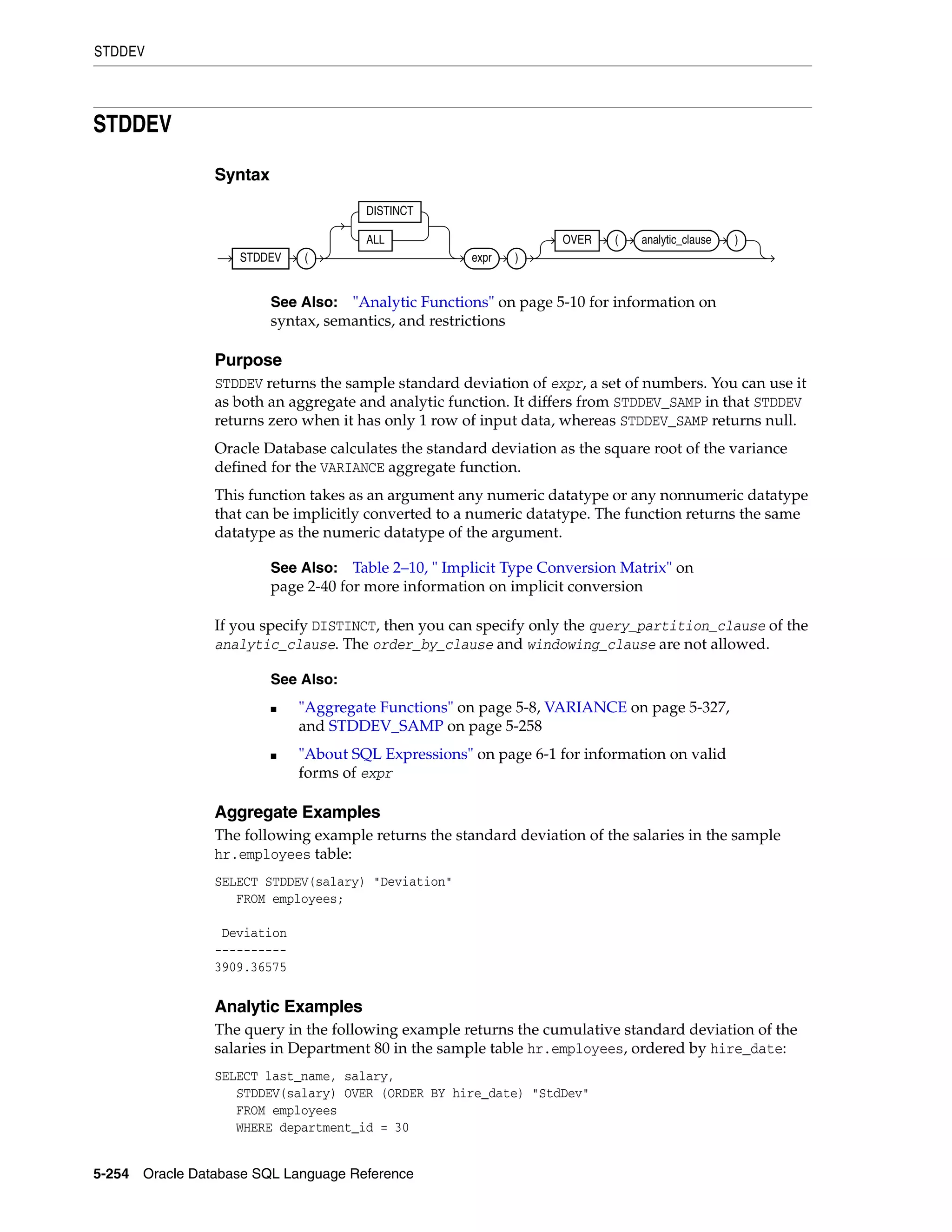 STDDEV
5-254 Oracle Database SQL Language Reference
STDDEV
Syntax
Purpose
STDDEV returns the sample standard deviation of expr, a set of numbers. You can use it
as both an aggregate and analytic function. It differs from STDDEV_SAMP in that STDDEV
returns zero when it has only 1 row of input data, whereas STDDEV_SAMP returns null.
Oracle Database calculates the standard deviation as the square root of the variance
defined for the VARIANCE aggregate function.
This function takes as an argument any numeric datatype or any nonnumeric datatype
that can be implicitly converted to a numeric datatype. The function returns the same
datatype as the numeric datatype of the argument.
If you specify DISTINCT, then you can specify only the query_partition_clause of the
analytic_clause. The order_by_clause and windowing_clause are not allowed.
Aggregate Examples
The following example returns the standard deviation of the salaries in the sample
hr.employees table:
SELECT STDDEV(salary) "Deviation"
FROM employees;
Deviation
----------
3909.36575
Analytic Examples
The query in the following example returns the cumulative standard deviation of the
salaries in Department 80 in the sample table hr.employees, ordered by hire_date:
SELECT last_name, salary,
STDDEV(salary) OVER (ORDER BY hire_date) "StdDev"
FROM employees
WHERE department_id = 30
See Also: "Analytic Functions" on page 5-10 for information on
syntax, semantics, and restrictions
See Also: Table 2–10, " Implicit Type Conversion Matrix" on
page 2-40 for more information on implicit conversion
See Also:
■ "Aggregate Functions" on page 5-8, VARIANCE on page 5-327,
and STDDEV_SAMP on page 5-258
■ "About SQL Expressions" on page 6-1 for information on valid
forms of expr
STDDEV (
DISTINCT
ALL
expr )
OVER ( analytic_clause )
 