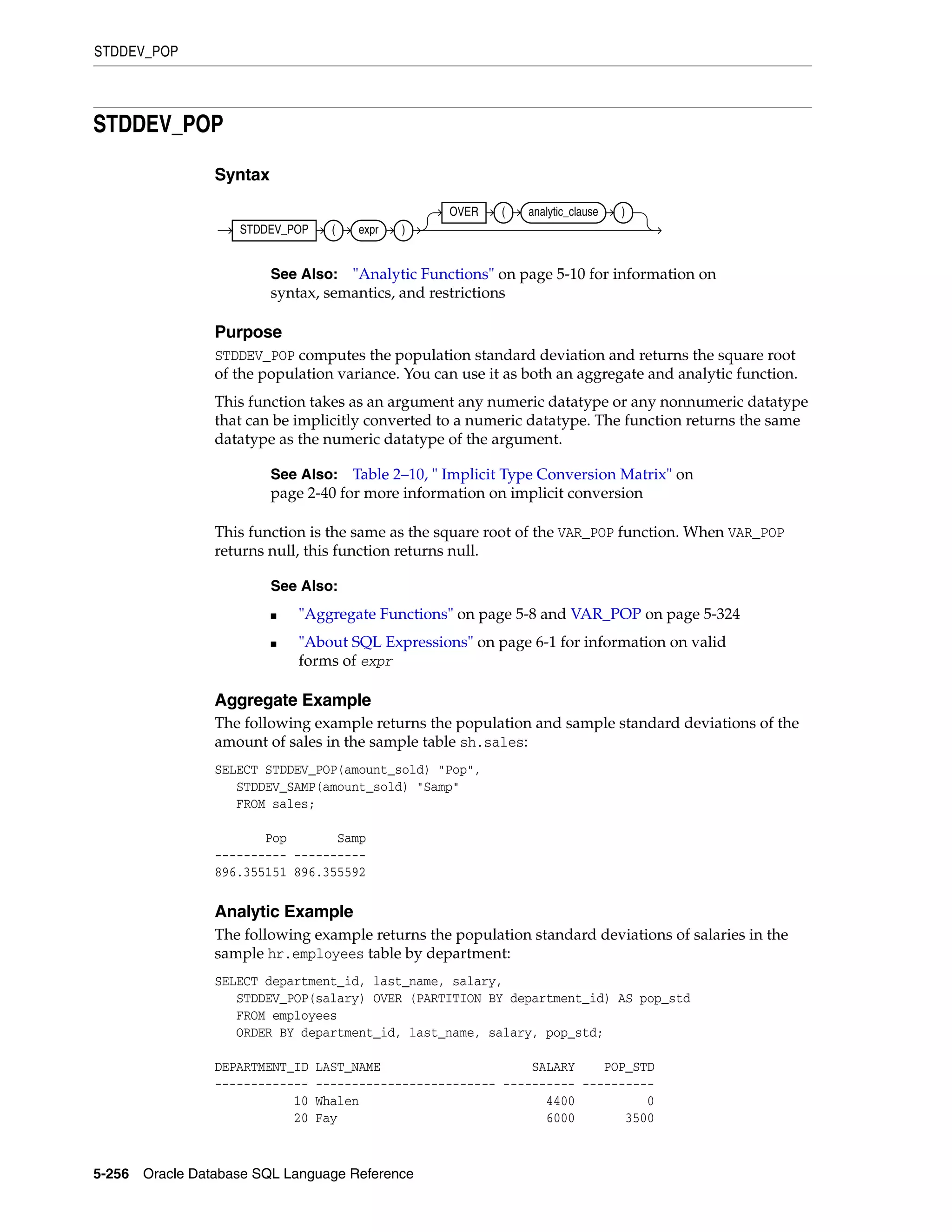 STDDEV_POP
5-256 Oracle Database SQL Language Reference
STDDEV_POP
Syntax
Purpose
STDDEV_POP computes the population standard deviation and returns the square root
of the population variance. You can use it as both an aggregate and analytic function.
This function takes as an argument any numeric datatype or any nonnumeric datatype
that can be implicitly converted to a numeric datatype. The function returns the same
datatype as the numeric datatype of the argument.
This function is the same as the square root of the VAR_POP function. When VAR_POP
returns null, this function returns null.
Aggregate Example
The following example returns the population and sample standard deviations of the
amount of sales in the sample table sh.sales:
SELECT STDDEV_POP(amount_sold) "Pop",
STDDEV_SAMP(amount_sold) "Samp"
FROM sales;
Pop Samp
---------- ----------
896.355151 896.355592
Analytic Example
The following example returns the population standard deviations of salaries in the
sample hr.employees table by department:
SELECT department_id, last_name, salary,
STDDEV_POP(salary) OVER (PARTITION BY department_id) AS pop_std
FROM employees
ORDER BY department_id, last_name, salary, pop_std;
DEPARTMENT_ID LAST_NAME SALARY POP_STD
------------- ------------------------- ---------- ----------
10 Whalen 4400 0
20 Fay 6000 3500
See Also: "Analytic Functions" on page 5-10 for information on
syntax, semantics, and restrictions
See Also: Table 2–10, " Implicit Type Conversion Matrix" on
page 2-40 for more information on implicit conversion
See Also:
■ "Aggregate Functions" on page 5-8 and VAR_POP on page 5-324
■ "About SQL Expressions" on page 6-1 for information on valid
forms of expr
STDDEV_POP ( expr )
OVER ( analytic_clause )
 