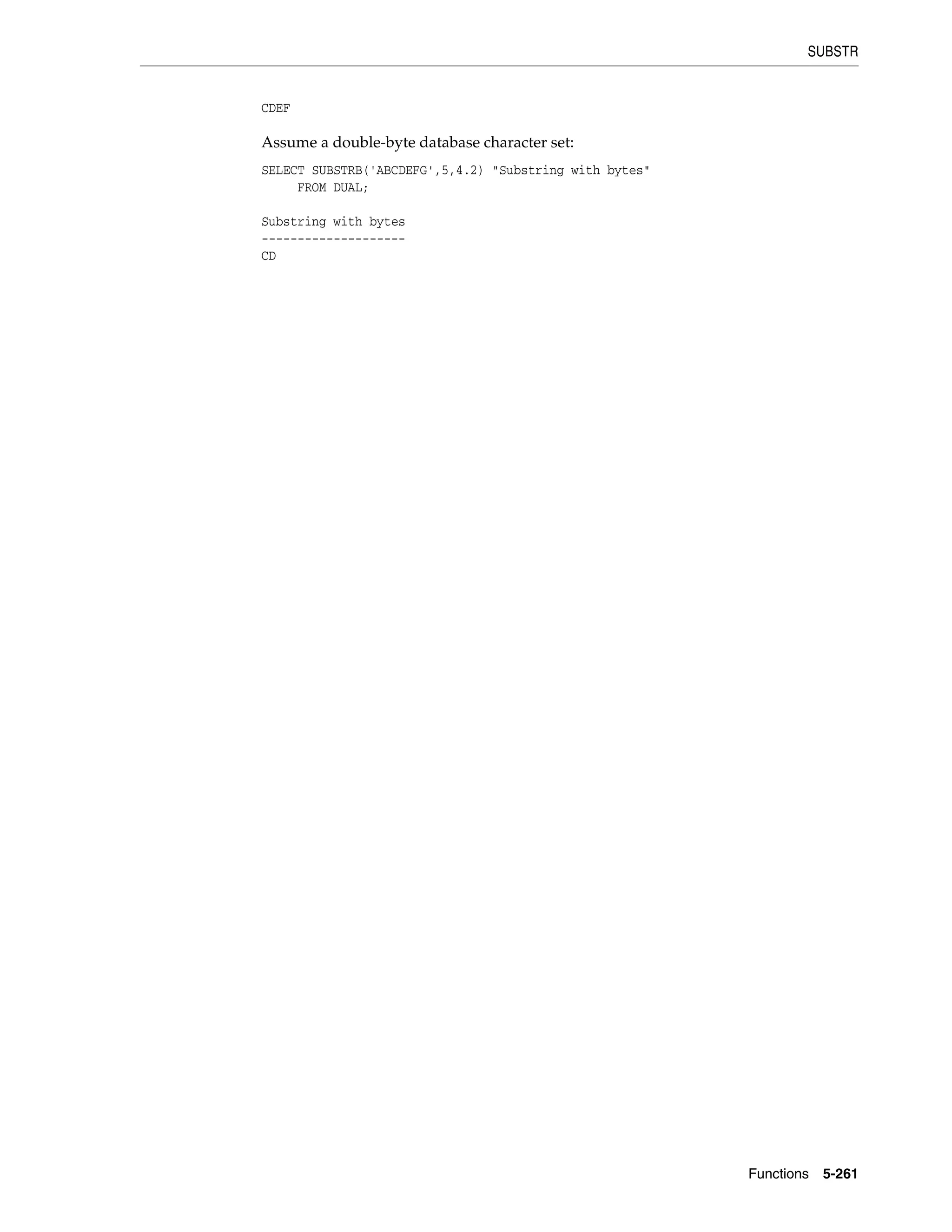 SUBSTR
Functions 5-261
CDEF
Assume a double-byte database character set:
SELECT SUBSTRB('ABCDEFG',5,4.2) "Substring with bytes"
FROM DUAL;
Substring with bytes
--------------------
CD
 