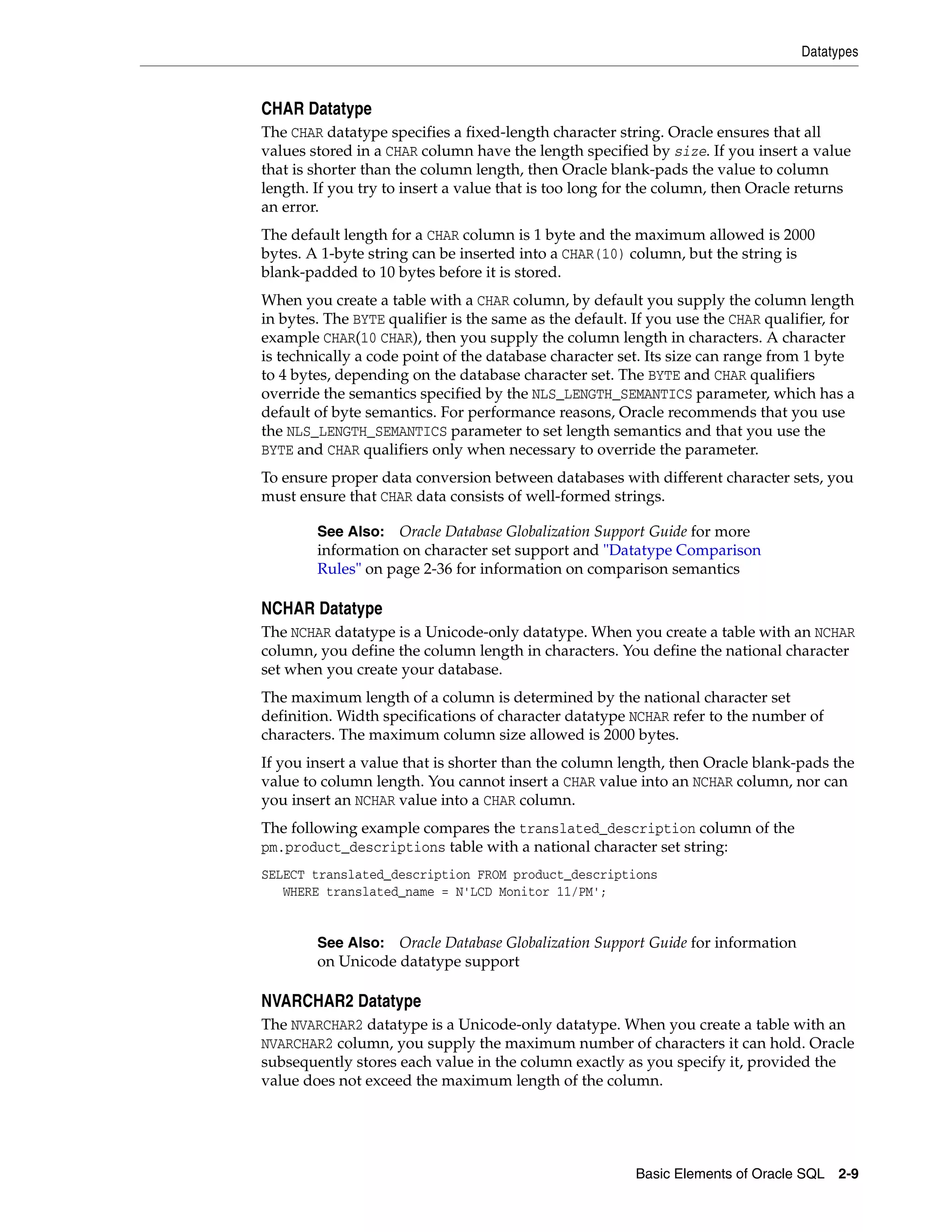 Datatypes
Basic Elements of Oracle SQL 2-9
CHAR Datatype
The CHAR datatype specifies a fixed-length character string. Oracle ensures that all
values stored in a CHAR column have the length specified by size. If you insert a value
that is shorter than the column length, then Oracle blank-pads the value to column
length. If you try to insert a value that is too long for the column, then Oracle returns
an error.
The default length for a CHAR column is 1 byte and the maximum allowed is 2000
bytes. A 1-byte string can be inserted into a CHAR(10) column, but the string is
blank-padded to 10 bytes before it is stored.
When you create a table with a CHAR column, by default you supply the column length
in bytes. The BYTE qualifier is the same as the default. If you use the CHAR qualifier, for
example CHAR(10 CHAR), then you supply the column length in characters. A character
is technically a code point of the database character set. Its size can range from 1 byte
to 4 bytes, depending on the database character set. The BYTE and CHAR qualifiers
override the semantics specified by the NLS_LENGTH_SEMANTICS parameter, which has a
default of byte semantics. For performance reasons, Oracle recommends that you use
the NLS_LENGTH_SEMANTICS parameter to set length semantics and that you use the
BYTE and CHAR qualifiers only when necessary to override the parameter.
To ensure proper data conversion between databases with different character sets, you
must ensure that CHAR data consists of well-formed strings.
NCHAR Datatype
The NCHAR datatype is a Unicode-only datatype. When you create a table with an NCHAR
column, you define the column length in characters. You define the national character
set when you create your database.
The maximum length of a column is determined by the national character set
definition. Width specifications of character datatype NCHAR refer to the number of
characters. The maximum column size allowed is 2000 bytes.
If you insert a value that is shorter than the column length, then Oracle blank-pads the
value to column length. You cannot insert a CHAR value into an NCHAR column, nor can
you insert an NCHAR value into a CHAR column.
The following example compares the translated_description column of the
pm.product_descriptions table with a national character set string:
SELECT translated_description FROM product_descriptions
WHERE translated_name = N'LCD Monitor 11/PM';
NVARCHAR2 Datatype
The NVARCHAR2 datatype is a Unicode-only datatype. When you create a table with an
NVARCHAR2 column, you supply the maximum number of characters it can hold. Oracle
subsequently stores each value in the column exactly as you specify it, provided the
value does not exceed the maximum length of the column.
See Also: Oracle Database Globalization Support Guide for more
information on character set support and "Datatype Comparison
Rules" on page 2-36 for information on comparison semantics
See Also: Oracle Database Globalization Support Guide for information
on Unicode datatype support
 