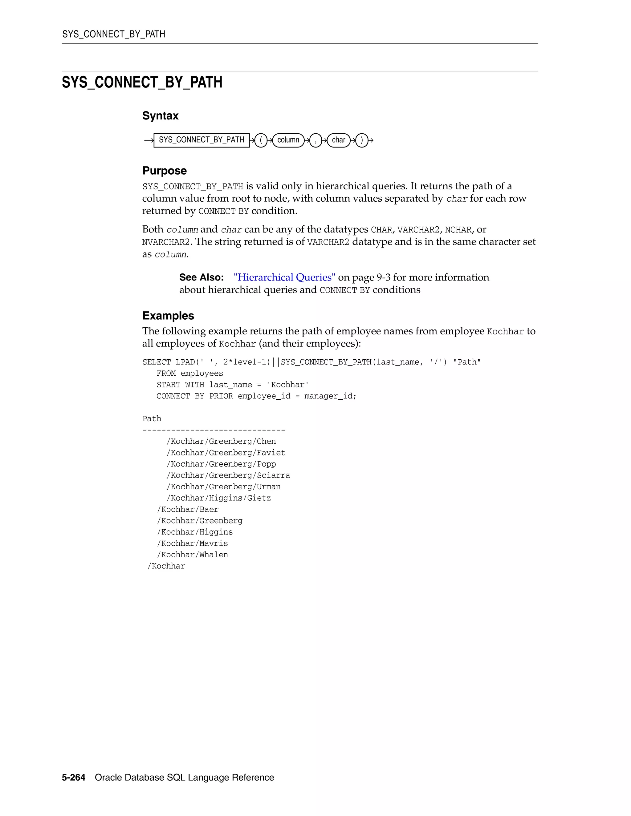 SYS_CONNECT_BY_PATH
5-264 Oracle Database SQL Language Reference
SYS_CONNECT_BY_PATH
Syntax
Purpose
SYS_CONNECT_BY_PATH is valid only in hierarchical queries. It returns the path of a
column value from root to node, with column values separated by char for each row
returned by CONNECT BY condition.
Both column and char can be any of the datatypes CHAR, VARCHAR2, NCHAR, or
NVARCHAR2. The string returned is of VARCHAR2 datatype and is in the same character set
as column.
Examples
The following example returns the path of employee names from employee Kochhar to
all employees of Kochhar (and their employees):
SELECT LPAD(' ', 2*level-1)||SYS_CONNECT_BY_PATH(last_name, '/') "Path"
FROM employees
START WITH last_name = 'Kochhar'
CONNECT BY PRIOR employee_id = manager_id;
Path
------------------------------
/Kochhar/Greenberg/Chen
/Kochhar/Greenberg/Faviet
/Kochhar/Greenberg/Popp
/Kochhar/Greenberg/Sciarra
/Kochhar/Greenberg/Urman
/Kochhar/Higgins/Gietz
/Kochhar/Baer
/Kochhar/Greenberg
/Kochhar/Higgins
/Kochhar/Mavris
/Kochhar/Whalen
/Kochhar
See Also: "Hierarchical Queries" on page 9-3 for more information
about hierarchical queries and CONNECT BY conditions
SYS_CONNECT_BY_PATH ( column , char )
 