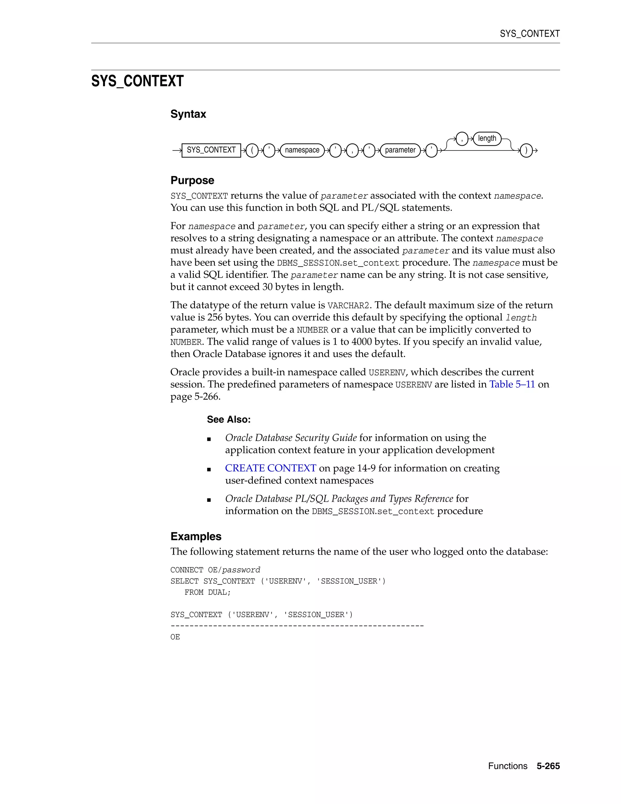 SYS_CONTEXT
Functions 5-265
SYS_CONTEXT
Syntax
Purpose
SYS_CONTEXT returns the value of parameter associated with the context namespace.
You can use this function in both SQL and PL/SQL statements.
For namespace and parameter, you can specify either a string or an expression that
resolves to a string designating a namespace or an attribute. The context namespace
must already have been created, and the associated parameter and its value must also
have been set using the DBMS_SESSION.set_context procedure. The namespace must be
a valid SQL identifier. The parameter name can be any string. It is not case sensitive,
but it cannot exceed 30 bytes in length.
The datatype of the return value is VARCHAR2. The default maximum size of the return
value is 256 bytes. You can override this default by specifying the optional length
parameter, which must be a NUMBER or a value that can be implicitly converted to
NUMBER. The valid range of values is 1 to 4000 bytes. If you specify an invalid value,
then Oracle Database ignores it and uses the default.
Oracle provides a built-in namespace called USERENV, which describes the current
session. The predefined parameters of namespace USERENV are listed in Table 5–11 on
page 5-266.
Examples
The following statement returns the name of the user who logged onto the database:
CONNECT OE/password
SELECT SYS_CONTEXT ('USERENV', 'SESSION_USER')
FROM DUAL;
SYS_CONTEXT ('USERENV', 'SESSION_USER')
------------------------------------------------------
OE
See Also:
■ Oracle Database Security Guide for information on using the
application context feature in your application development
■ CREATE CONTEXT on page 14-9 for information on creating
user-defined context namespaces
■ Oracle Database PL/SQL Packages and Types Reference for
information on the DBMS_SESSION.set_context procedure
SYS_CONTEXT ( ’ namespace ’ , ’ parameter ’
, length
)
 