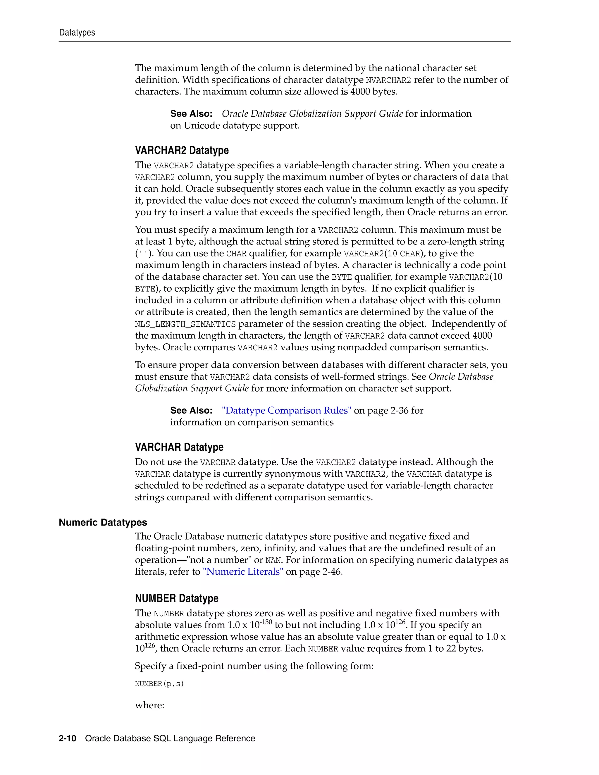 Datatypes
2-10 Oracle Database SQL Language Reference
The maximum length of the column is determined by the national character set
definition. Width specifications of character datatype NVARCHAR2 refer to the number of
characters. The maximum column size allowed is 4000 bytes.
VARCHAR2 Datatype
The VARCHAR2 datatype specifies a variable-length character string. When you create a
VARCHAR2 column, you supply the maximum number of bytes or characters of data that
it can hold. Oracle subsequently stores each value in the column exactly as you specify
it, provided the value does not exceed the column's maximum length of the column. If
you try to insert a value that exceeds the specified length, then Oracle returns an error.
You must specify a maximum length for a VARCHAR2 column. This maximum must be
at least 1 byte, although the actual string stored is permitted to be a zero-length string
(''). You can use the CHAR qualifier, for example VARCHAR2(10 CHAR), to give the
maximum length in characters instead of bytes. A character is technically a code point
of the database character set. You can use the BYTE qualifier, for example VARCHAR2(10
BYTE), to explicitly give the maximum length in bytes. If no explicit qualifier is
included in a column or attribute definition when a database object with this column
or attribute is created, then the length semantics are determined by the value of the
NLS_LENGTH_SEMANTICS parameter of the session creating the object. Independently of
the maximum length in characters, the length of VARCHAR2 data cannot exceed 4000
bytes. Oracle compares VARCHAR2 values using nonpadded comparison semantics.
To ensure proper data conversion between databases with different character sets, you
must ensure that VARCHAR2 data consists of well-formed strings. See Oracle Database
Globalization Support Guide for more information on character set support.
VARCHAR Datatype
Do not use the VARCHAR datatype. Use the VARCHAR2 datatype instead. Although the
VARCHAR datatype is currently synonymous with VARCHAR2, the VARCHAR datatype is
scheduled to be redefined as a separate datatype used for variable-length character
strings compared with different comparison semantics.
Numeric Datatypes
The Oracle Database numeric datatypes store positive and negative fixed and
floating-point numbers, zero, infinity, and values that are the undefined result of an
operation—"not a number" or NAN. For information on specifying numeric datatypes as
literals, refer to "Numeric Literals" on page 2-46.
NUMBER Datatype
The NUMBER datatype stores zero as well as positive and negative fixed numbers with
absolute values from 1.0 x 10-130
to but not including 1.0 x 10126
. If you specify an
arithmetic expression whose value has an absolute value greater than or equal to 1.0 x
10126
, then Oracle returns an error. Each NUMBER value requires from 1 to 22 bytes.
Specify a fixed-point number using the following form:
NUMBER(p,s)
where:
See Also: Oracle Database Globalization Support Guide for information
on Unicode datatype support.
See Also: "Datatype Comparison Rules" on page 2-36 for
information on comparison semantics
 