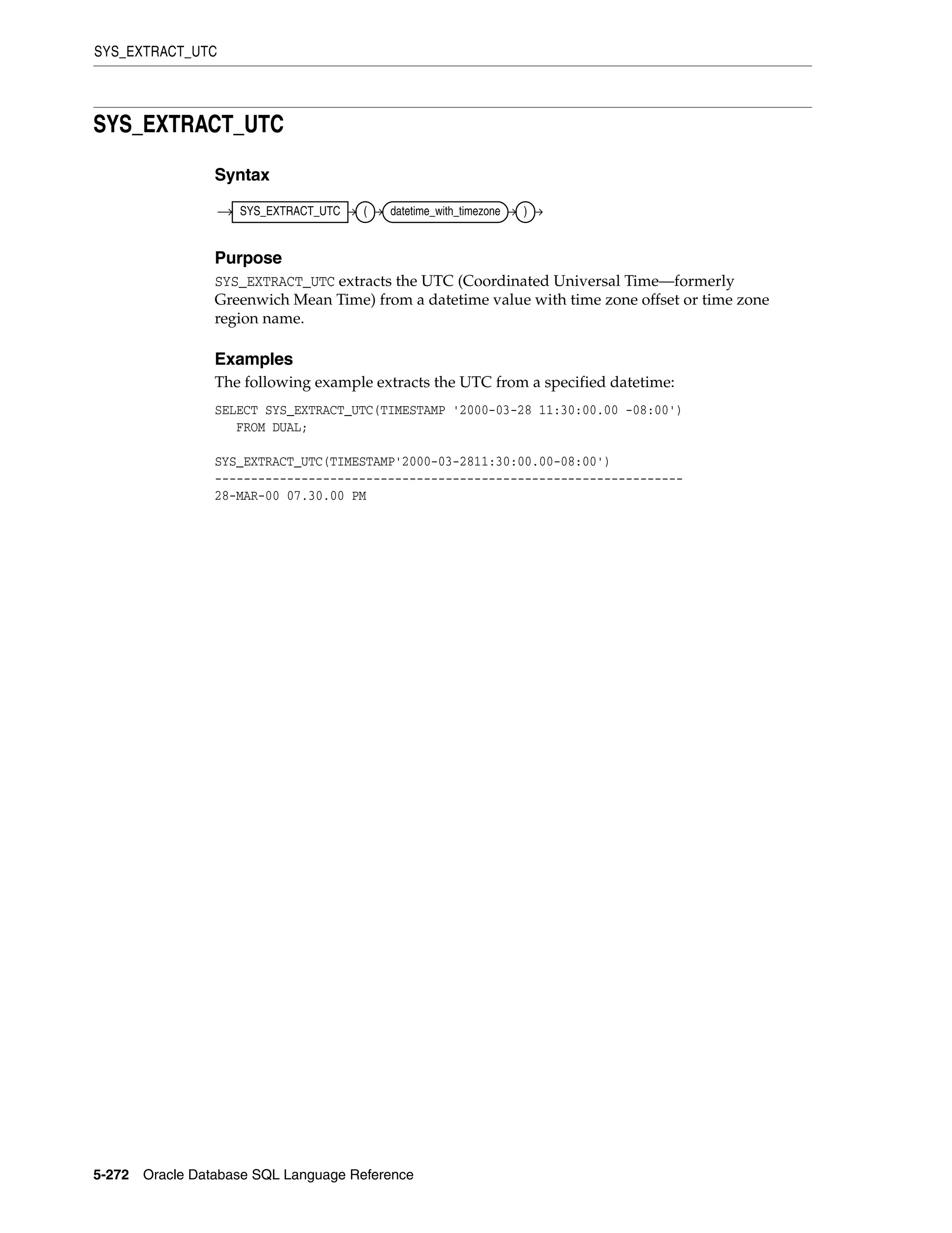 SYS_EXTRACT_UTC
5-272 Oracle Database SQL Language Reference
SYS_EXTRACT_UTC
Syntax
Purpose
SYS_EXTRACT_UTC extracts the UTC (Coordinated Universal Time—formerly
Greenwich Mean Time) from a datetime value with time zone offset or time zone
region name.
Examples
The following example extracts the UTC from a specified datetime:
SELECT SYS_EXTRACT_UTC(TIMESTAMP '2000-03-28 11:30:00.00 -08:00')
FROM DUAL;
SYS_EXTRACT_UTC(TIMESTAMP'2000-03-2811:30:00.00-08:00')
-----------------------------------------------------------------
28-MAR-00 07.30.00 PM
SYS_EXTRACT_UTC ( datetime_with_timezone )
 