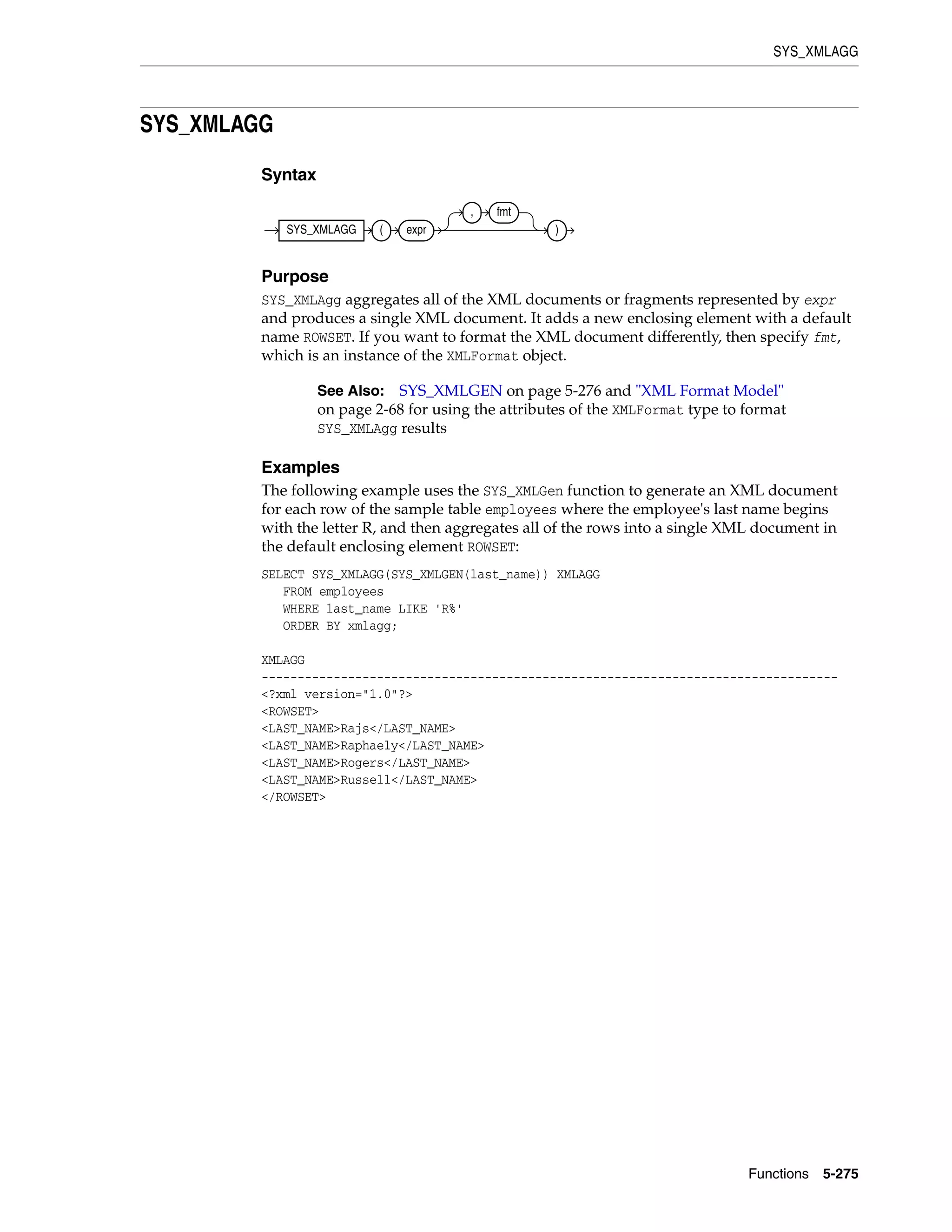 SYS_XMLAGG
Functions 5-275
SYS_XMLAGG
Syntax
Purpose
SYS_XMLAgg aggregates all of the XML documents or fragments represented by expr
and produces a single XML document. It adds a new enclosing element with a default
name ROWSET. If you want to format the XML document differently, then specify fmt,
which is an instance of the XMLFormat object.
Examples
The following example uses the SYS_XMLGen function to generate an XML document
for each row of the sample table employees where the employee's last name begins
with the letter R, and then aggregates all of the rows into a single XML document in
the default enclosing element ROWSET:
SELECT SYS_XMLAGG(SYS_XMLGEN(last_name)) XMLAGG
FROM employees
WHERE last_name LIKE 'R%'
ORDER BY xmlagg;
XMLAGG
--------------------------------------------------------------------------------
<?xml version="1.0"?>
<ROWSET>
<LAST_NAME>Rajs</LAST_NAME>
<LAST_NAME>Raphaely</LAST_NAME>
<LAST_NAME>Rogers</LAST_NAME>
<LAST_NAME>Russell</LAST_NAME>
</ROWSET>
See Also: SYS_XMLGEN on page 5-276 and "XML Format Model"
on page 2-68 for using the attributes of the XMLFormat type to format
SYS_XMLAgg results
SYS_XMLAGG ( expr
, fmt
)
 