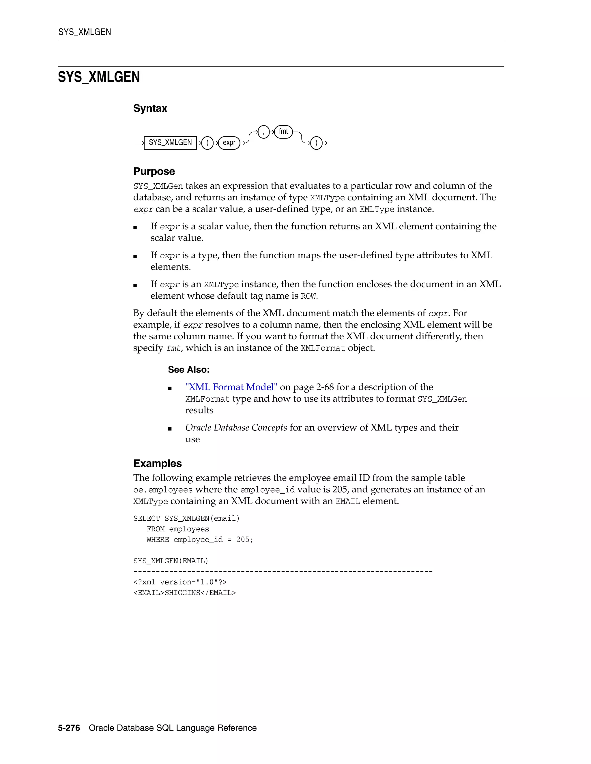 SYS_XMLGEN
5-276 Oracle Database SQL Language Reference
SYS_XMLGEN
Syntax
Purpose
SYS_XMLGen takes an expression that evaluates to a particular row and column of the
database, and returns an instance of type XMLType containing an XML document. The
expr can be a scalar value, a user-defined type, or an XMLType instance.
■ If expr is a scalar value, then the function returns an XML element containing the
scalar value.
■ If expr is a type, then the function maps the user-defined type attributes to XML
elements.
■ If expr is an XMLType instance, then the function encloses the document in an XML
element whose default tag name is ROW.
By default the elements of the XML document match the elements of expr. For
example, if expr resolves to a column name, then the enclosing XML element will be
the same column name. If you want to format the XML document differently, then
specify fmt, which is an instance of the XMLFormat object.
Examples
The following example retrieves the employee email ID from the sample table
oe.employees where the employee_id value is 205, and generates an instance of an
XMLType containing an XML document with an EMAIL element.
SELECT SYS_XMLGEN(email)
FROM employees
WHERE employee_id = 205;
SYS_XMLGEN(EMAIL)
-------------------------------------------------------------------
<?xml version="1.0"?>
<EMAIL>SHIGGINS</EMAIL>
See Also:
■ "XML Format Model" on page 2-68 for a description of the
XMLFormat type and how to use its attributes to format SYS_XMLGen
results
■ Oracle Database Concepts for an overview of XML types and their
use
SYS_XMLGEN ( expr
, fmt
)
 