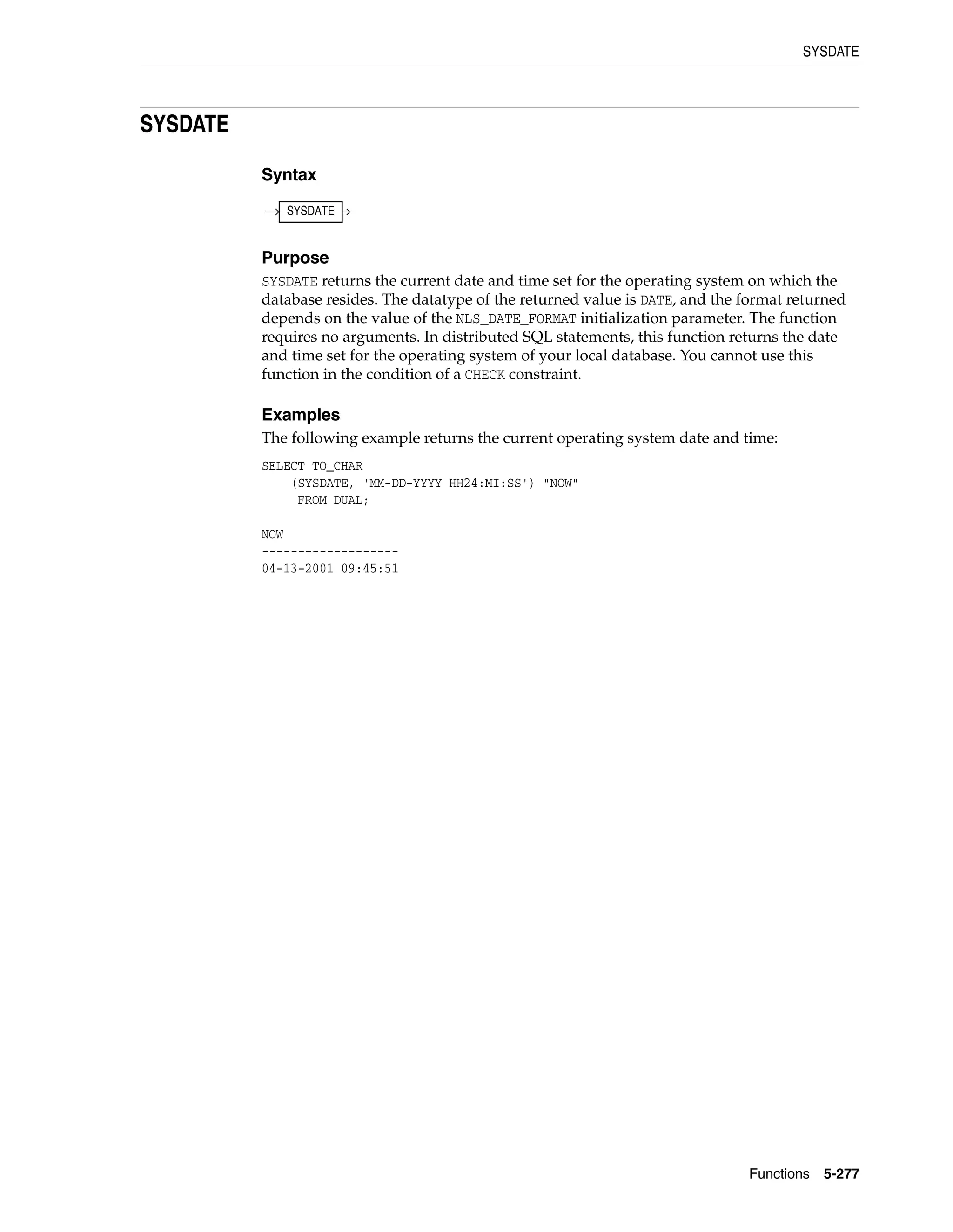 SYSDATE
Functions 5-277
SYSDATE
Syntax
Purpose
SYSDATE returns the current date and time set for the operating system on which the
database resides. The datatype of the returned value is DATE, and the format returned
depends on the value of the NLS_DATE_FORMAT initialization parameter. The function
requires no arguments. In distributed SQL statements, this function returns the date
and time set for the operating system of your local database. You cannot use this
function in the condition of a CHECK constraint.
Examples
The following example returns the current operating system date and time:
SELECT TO_CHAR
(SYSDATE, 'MM-DD-YYYY HH24:MI:SS') "NOW"
FROM DUAL;
NOW
-------------------
04-13-2001 09:45:51
SYSDATE
 