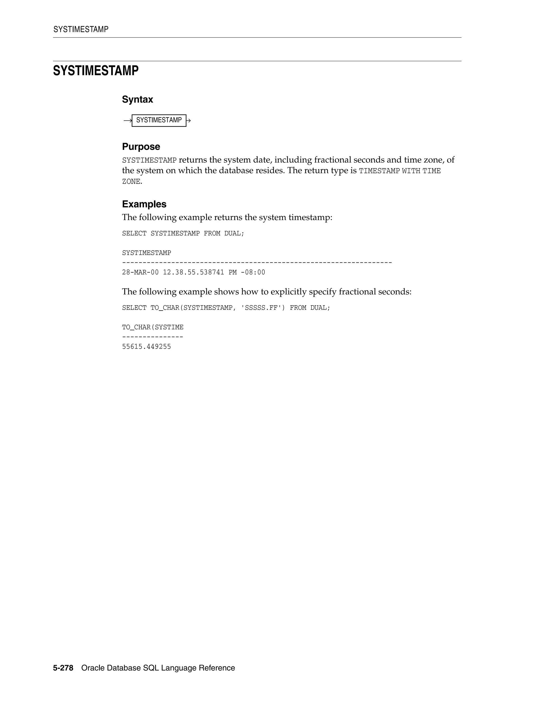 SYSTIMESTAMP
5-278 Oracle Database SQL Language Reference
SYSTIMESTAMP
Syntax
Purpose
SYSTIMESTAMP returns the system date, including fractional seconds and time zone, of
the system on which the database resides. The return type is TIMESTAMP WITH TIME
ZONE.
Examples
The following example returns the system timestamp:
SELECT SYSTIMESTAMP FROM DUAL;
SYSTIMESTAMP
------------------------------------------------------------------
28-MAR-00 12.38.55.538741 PM -08:00
The following example shows how to explicitly specify fractional seconds:
SELECT TO_CHAR(SYSTIMESTAMP, 'SSSSS.FF') FROM DUAL;
TO_CHAR(SYSTIME
---------------
55615.449255
SYSTIMESTAMP
 