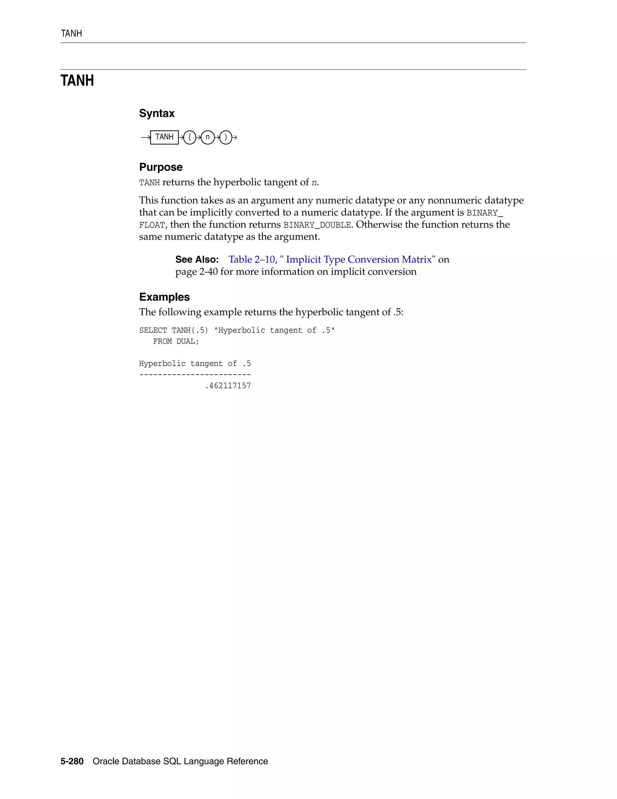 TANH
5-280 Oracle Database SQL Language Reference
TANH
Syntax
Purpose
TANH returns the hyperbolic tangent of n.
This function takes as an argument any numeric datatype or any nonnumeric datatype
that can be implicitly converted to a numeric datatype. If the argument is BINARY_
FLOAT, then the function returns BINARY_DOUBLE. Otherwise the function returns the
same numeric datatype as the argument.
Examples
The following example returns the hyperbolic tangent of .5:
SELECT TANH(.5) "Hyperbolic tangent of .5"
FROM DUAL;
Hyperbolic tangent of .5
------------------------
.462117157
See Also: Table 2–10, " Implicit Type Conversion Matrix" on
page 2-40 for more information on implicit conversion
TANH ( n )
 