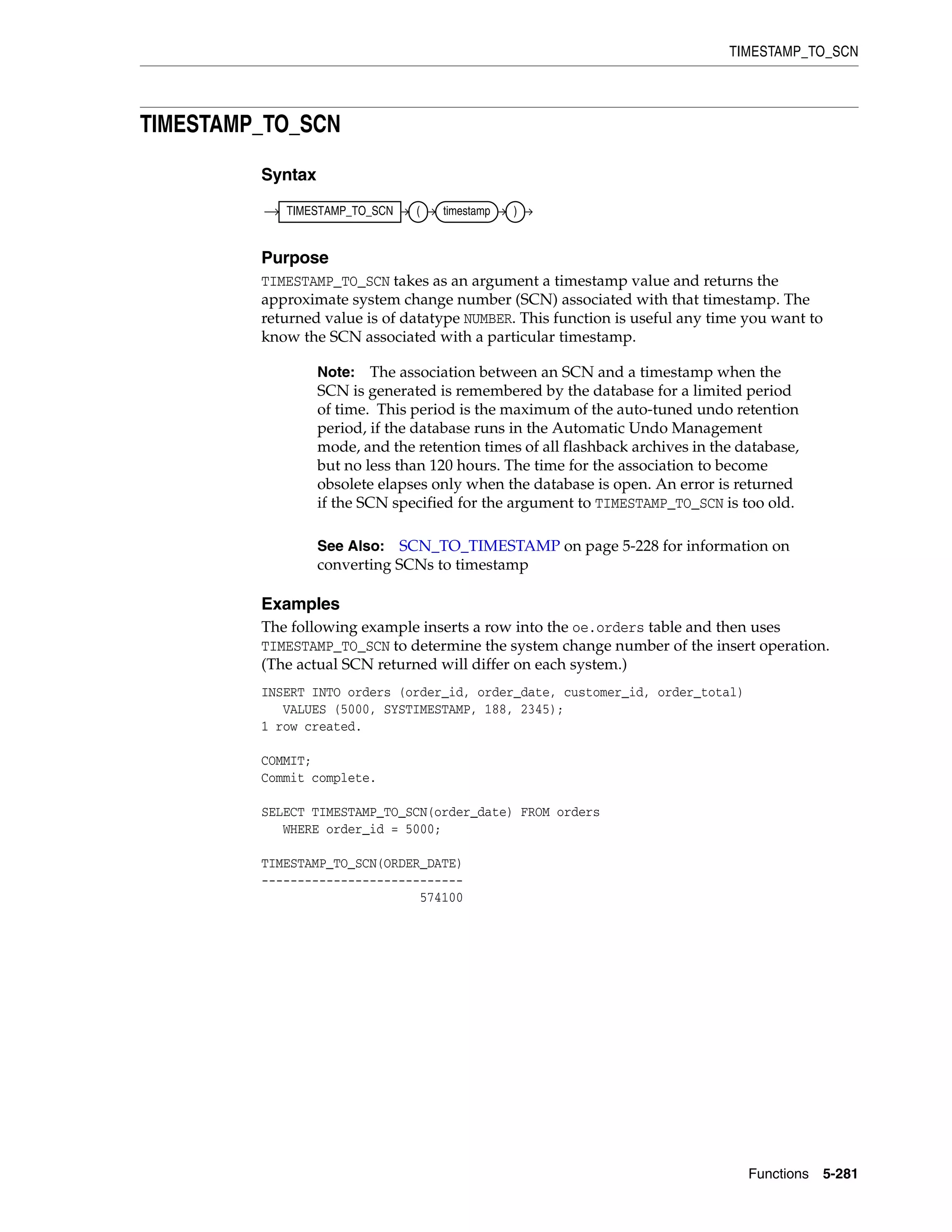 TIMESTAMP_TO_SCN
Functions 5-281
TIMESTAMP_TO_SCN
Syntax
Purpose
TIMESTAMP_TO_SCN takes as an argument a timestamp value and returns the
approximate system change number (SCN) associated with that timestamp. The
returned value is of datatype NUMBER. This function is useful any time you want to
know the SCN associated with a particular timestamp.
Examples
The following example inserts a row into the oe.orders table and then uses
TIMESTAMP_TO_SCN to determine the system change number of the insert operation.
(The actual SCN returned will differ on each system.)
INSERT INTO orders (order_id, order_date, customer_id, order_total)
VALUES (5000, SYSTIMESTAMP, 188, 2345);
1 row created.
COMMIT;
Commit complete.
SELECT TIMESTAMP_TO_SCN(order_date) FROM orders
WHERE order_id = 5000;
TIMESTAMP_TO_SCN(ORDER_DATE)
----------------------------
574100
Note: The association between an SCN and a timestamp when the
SCN is generated is remembered by the database for a limited period
of time. This period is the maximum of the auto-tuned undo retention
period, if the database runs in the Automatic Undo Management
mode, and the retention times of all flashback archives in the database,
but no less than 120 hours. The time for the association to become
obsolete elapses only when the database is open. An error is returned
if the SCN specified for the argument to TIMESTAMP_TO_SCN is too old.
See Also: SCN_TO_TIMESTAMP on page 5-228 for information on
converting SCNs to timestamp
TIMESTAMP_TO_SCN ( timestamp )
 