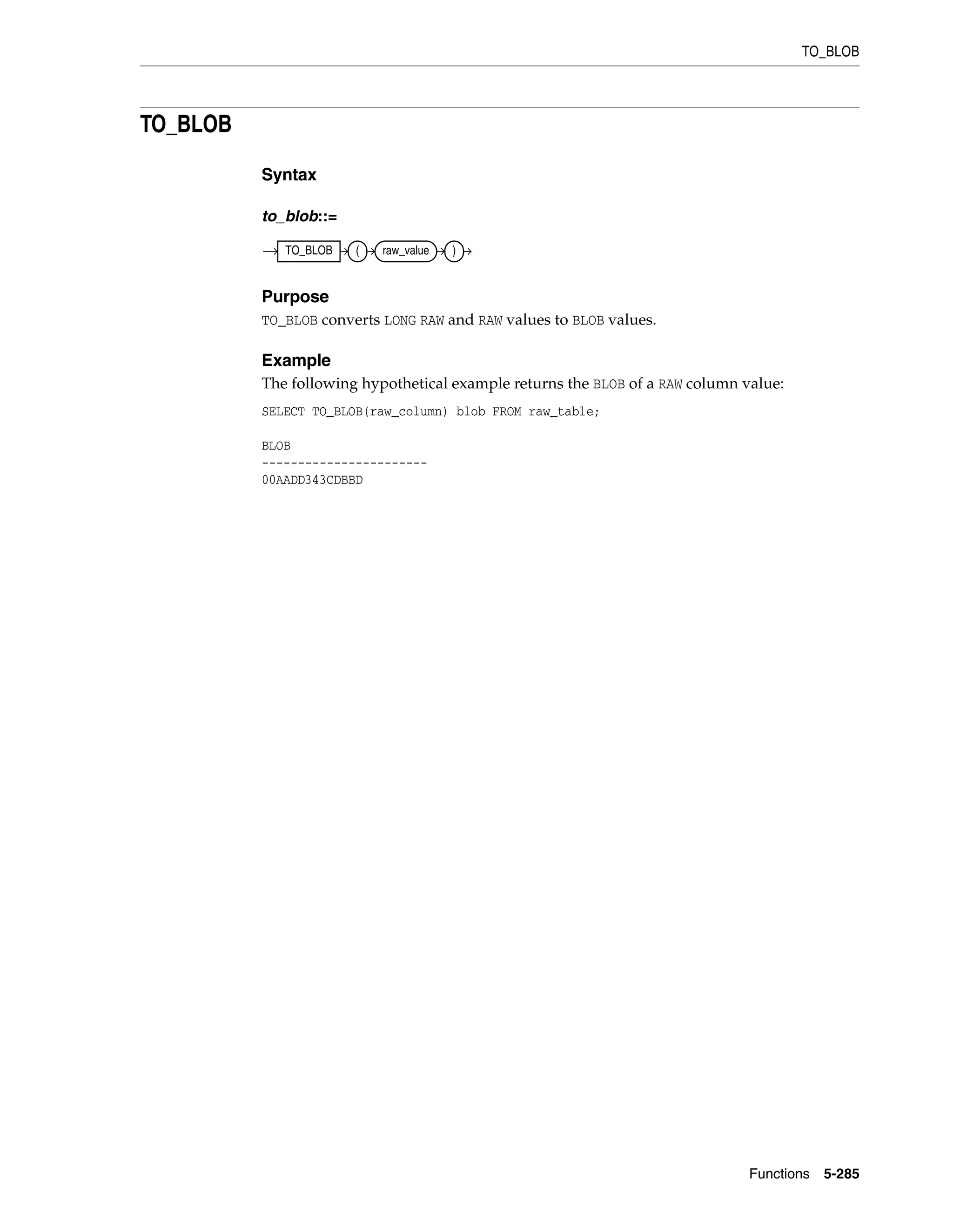 TO_BLOB
Functions 5-285
TO_BLOB
Syntax
to_blob::=
Purpose
TO_BLOB converts LONG RAW and RAW values to BLOB values.
Example
The following hypothetical example returns the BLOB of a RAW column value:
SELECT TO_BLOB(raw_column) blob FROM raw_table;
BLOB
-----------------------
00AADD343CDBBD
TO_BLOB ( raw_value )
 