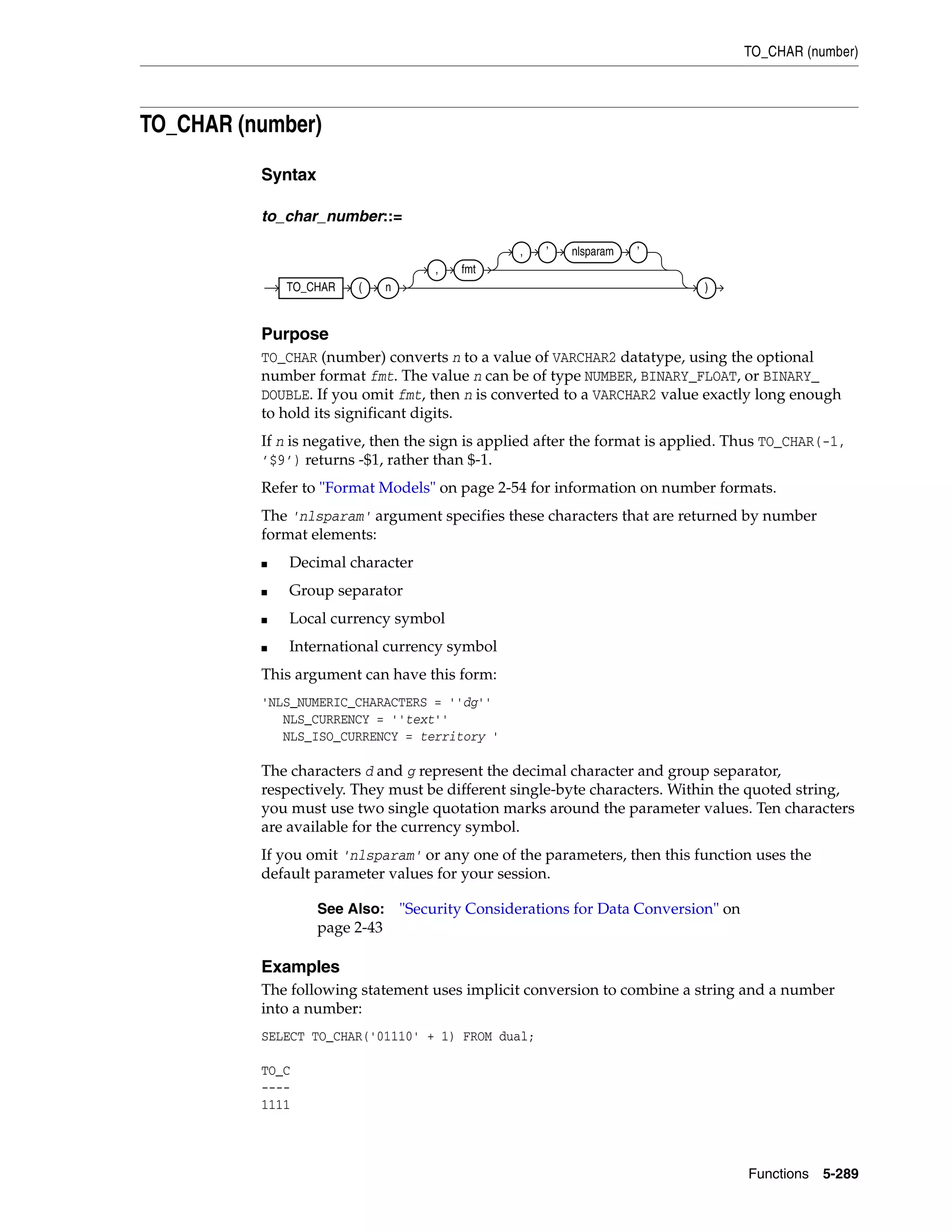 TO_CHAR (number)
Functions 5-289
TO_CHAR (number)
Syntax
to_char_number::=
Purpose
TO_CHAR (number) converts n to a value of VARCHAR2 datatype, using the optional
number format fmt. The value n can be of type NUMBER, BINARY_FLOAT, or BINARY_
DOUBLE. If you omit fmt, then n is converted to a VARCHAR2 value exactly long enough
to hold its significant digits.
If n is negative, then the sign is applied after the format is applied. Thus TO_CHAR(-1,
’$9’) returns -$1, rather than $-1.
Refer to "Format Models" on page 2-54 for information on number formats.
The 'nlsparam' argument specifies these characters that are returned by number
format elements:
■ Decimal character
■ Group separator
■ Local currency symbol
■ International currency symbol
This argument can have this form:
'NLS_NUMERIC_CHARACTERS = ''dg''
NLS_CURRENCY = ''text''
NLS_ISO_CURRENCY = territory '
The characters d and g represent the decimal character and group separator,
respectively. They must be different single-byte characters. Within the quoted string,
you must use two single quotation marks around the parameter values. Ten characters
are available for the currency symbol.
If you omit 'nlsparam' or any one of the parameters, then this function uses the
default parameter values for your session.
Examples
The following statement uses implicit conversion to combine a string and a number
into a number:
SELECT TO_CHAR('01110' + 1) FROM dual;
TO_C
----
1111
See Also: "Security Considerations for Data Conversion" on
page 2-43
TO_CHAR ( n
, fmt
, ’ nlsparam ’
)
 