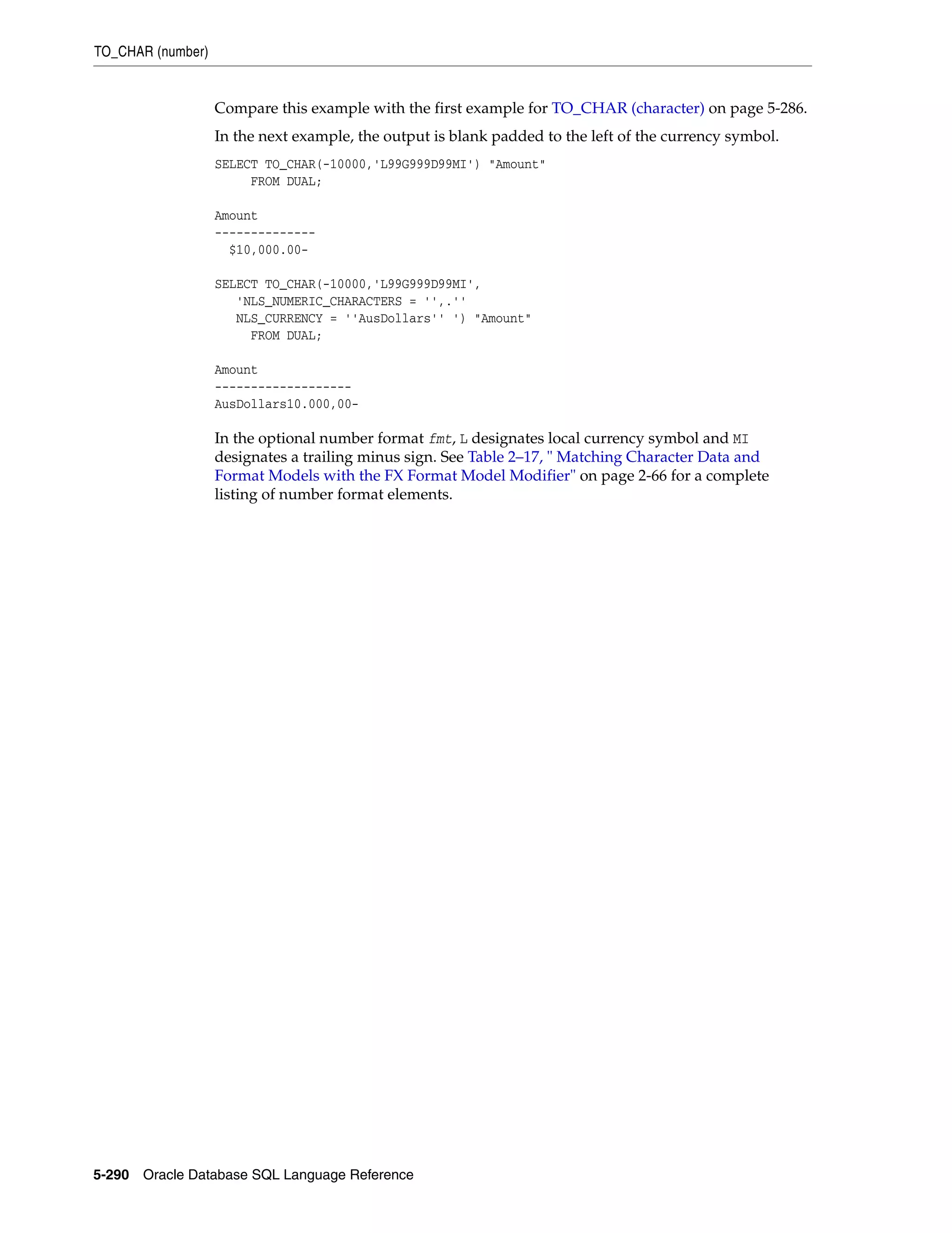 TO_CHAR (number)
5-290 Oracle Database SQL Language Reference
Compare this example with the first example for TO_CHAR (character) on page 5-286.
In the next example, the output is blank padded to the left of the currency symbol.
SELECT TO_CHAR(-10000,'L99G999D99MI') "Amount"
FROM DUAL;
Amount
--------------
$10,000.00-
SELECT TO_CHAR(-10000,'L99G999D99MI',
'NLS_NUMERIC_CHARACTERS = '',.''
NLS_CURRENCY = ''AusDollars'' ') "Amount"
FROM DUAL;
Amount
-------------------
AusDollars10.000,00-
In the optional number format fmt, L designates local currency symbol and MI
designates a trailing minus sign. See Table 2–17, " Matching Character Data and
Format Models with the FX Format Model Modifier" on page 2-66 for a complete
listing of number format elements.
 