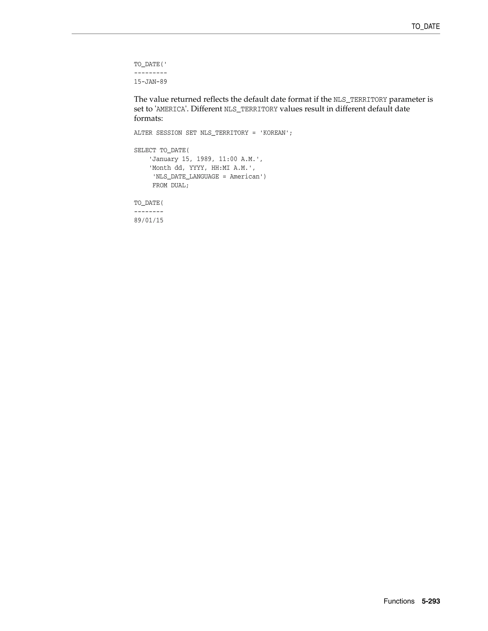TO_DATE
Functions 5-293
TO_DATE('
---------
15-JAN-89
The value returned reflects the default date format if the NLS_TERRITORY parameter is
set to 'AMERICA'. Different NLS_TERRITORY values result in different default date
formats:
ALTER SESSION SET NLS_TERRITORY = 'KOREAN';
SELECT TO_DATE(
'January 15, 1989, 11:00 A.M.',
'Month dd, YYYY, HH:MI A.M.',
'NLS_DATE_LANGUAGE = American')
FROM DUAL;
TO_DATE(
--------
89/01/15
 