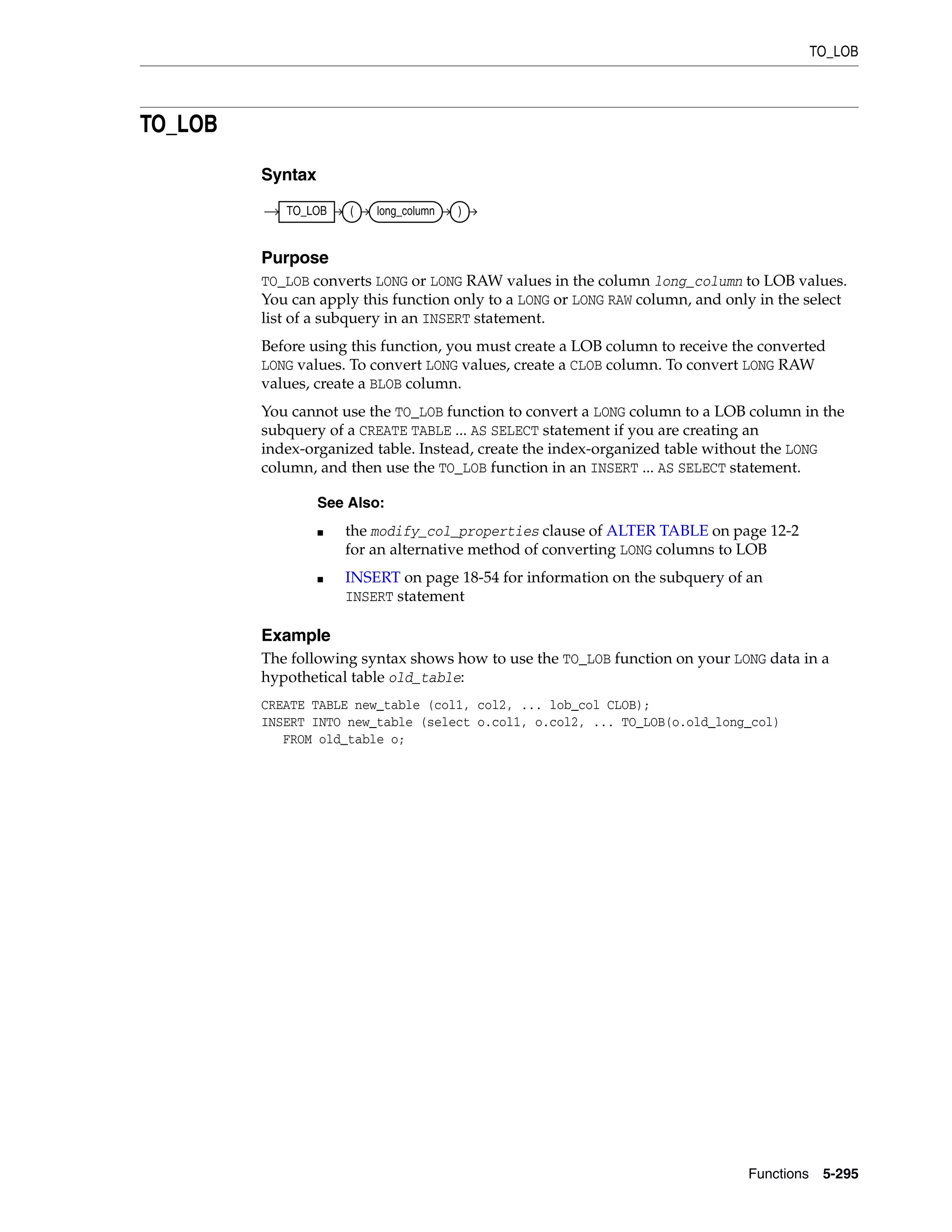 TO_LOB
Functions 5-295
TO_LOB
Syntax
Purpose
TO_LOB converts LONG or LONG RAW values in the column long_column to LOB values.
You can apply this function only to a LONG or LONG RAW column, and only in the select
list of a subquery in an INSERT statement.
Before using this function, you must create a LOB column to receive the converted
LONG values. To convert LONG values, create a CLOB column. To convert LONG RAW
values, create a BLOB column.
You cannot use the TO_LOB function to convert a LONG column to a LOB column in the
subquery of a CREATE TABLE ... AS SELECT statement if you are creating an
index-organized table. Instead, create the index-organized table without the LONG
column, and then use the TO_LOB function in an INSERT ... AS SELECT statement.
Example
The following syntax shows how to use the TO_LOB function on your LONG data in a
hypothetical table old_table:
CREATE TABLE new_table (col1, col2, ... lob_col CLOB);
INSERT INTO new_table (select o.col1, o.col2, ... TO_LOB(o.old_long_col)
FROM old_table o;
See Also:
■ the modify_col_properties clause of ALTER TABLE on page 12-2
for an alternative method of converting LONG columns to LOB
■ INSERT on page 18-54 for information on the subquery of an
INSERT statement
TO_LOB ( long_column )
 