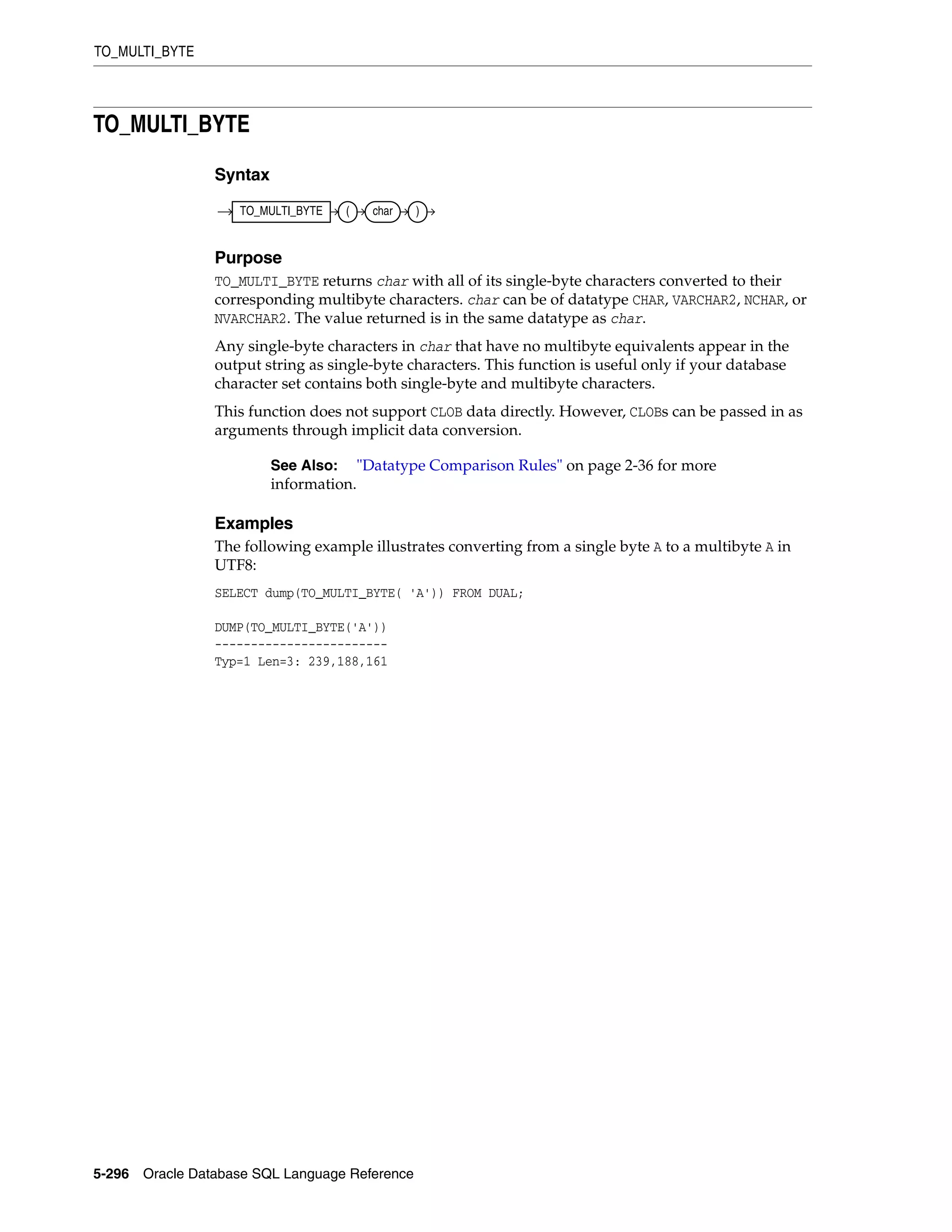 TO_MULTI_BYTE
5-296 Oracle Database SQL Language Reference
TO_MULTI_BYTE
Syntax
Purpose
TO_MULTI_BYTE returns char with all of its single-byte characters converted to their
corresponding multibyte characters. char can be of datatype CHAR, VARCHAR2, NCHAR, or
NVARCHAR2. The value returned is in the same datatype as char.
Any single-byte characters in char that have no multibyte equivalents appear in the
output string as single-byte characters. This function is useful only if your database
character set contains both single-byte and multibyte characters.
This function does not support CLOB data directly. However, CLOBs can be passed in as
arguments through implicit data conversion.
Examples
The following example illustrates converting from a single byte A to a multibyte A in
UTF8:
SELECT dump(TO_MULTI_BYTE( 'A')) FROM DUAL;
DUMP(TO_MULTI_BYTE('A'))
------------------------
Typ=1 Len=3: 239,188,161
See Also: "Datatype Comparison Rules" on page 2-36 for more
information.
TO_MULTI_BYTE ( char )
 