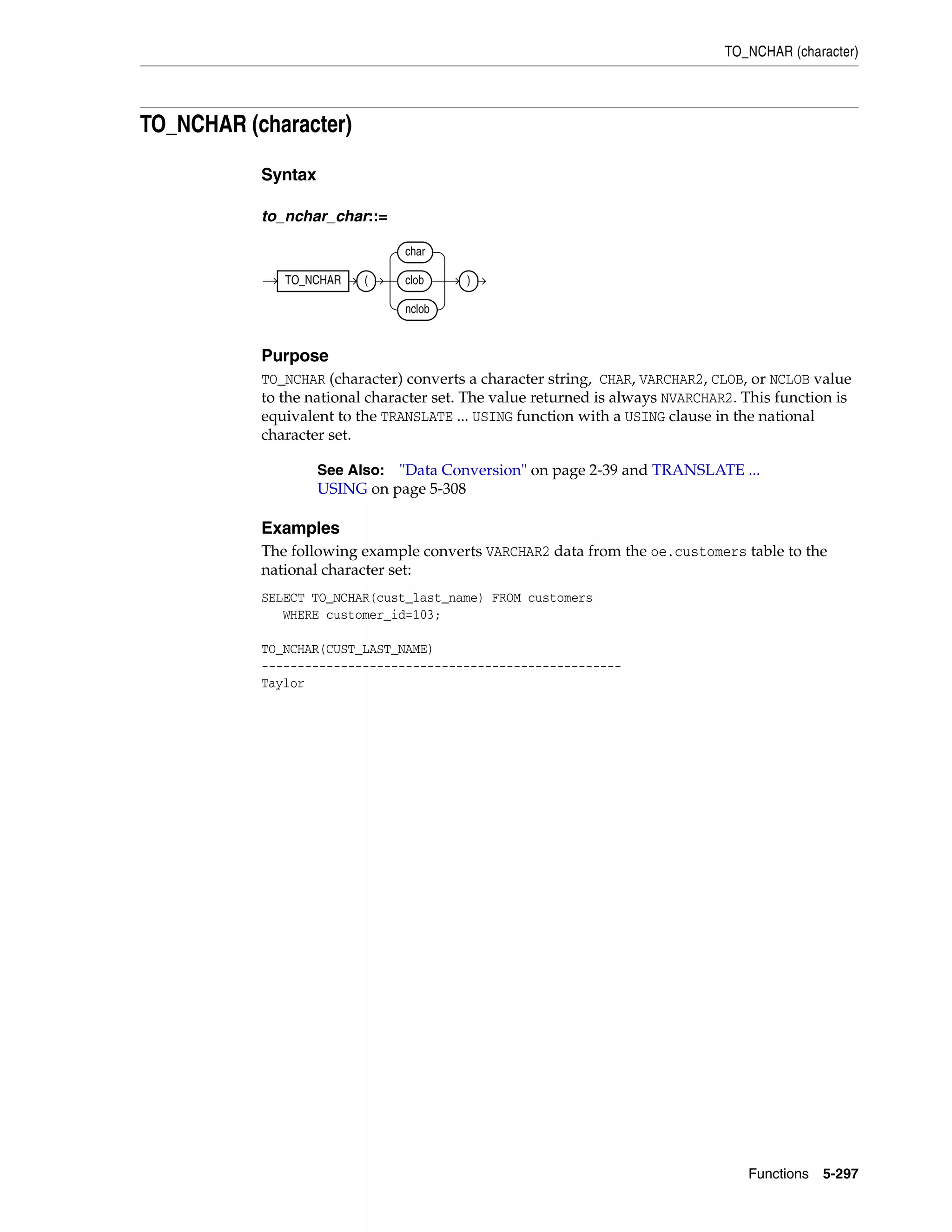 TO_NCHAR (character)
Functions 5-297
TO_NCHAR (character)
Syntax
to_nchar_char::=
Purpose
TO_NCHAR (character) converts a character string, CHAR, VARCHAR2, CLOB, or NCLOB value
to the national character set. The value returned is always NVARCHAR2. This function is
equivalent to the TRANSLATE ... USING function with a USING clause in the national
character set.
Examples
The following example converts VARCHAR2 data from the oe.customers table to the
national character set:
SELECT TO_NCHAR(cust_last_name) FROM customers
WHERE customer_id=103;
TO_NCHAR(CUST_LAST_NAME)
--------------------------------------------------
Taylor
See Also: "Data Conversion" on page 2-39 and TRANSLATE ...
USING on page 5-308
TO_NCHAR (
char
clob
nclob
)
 