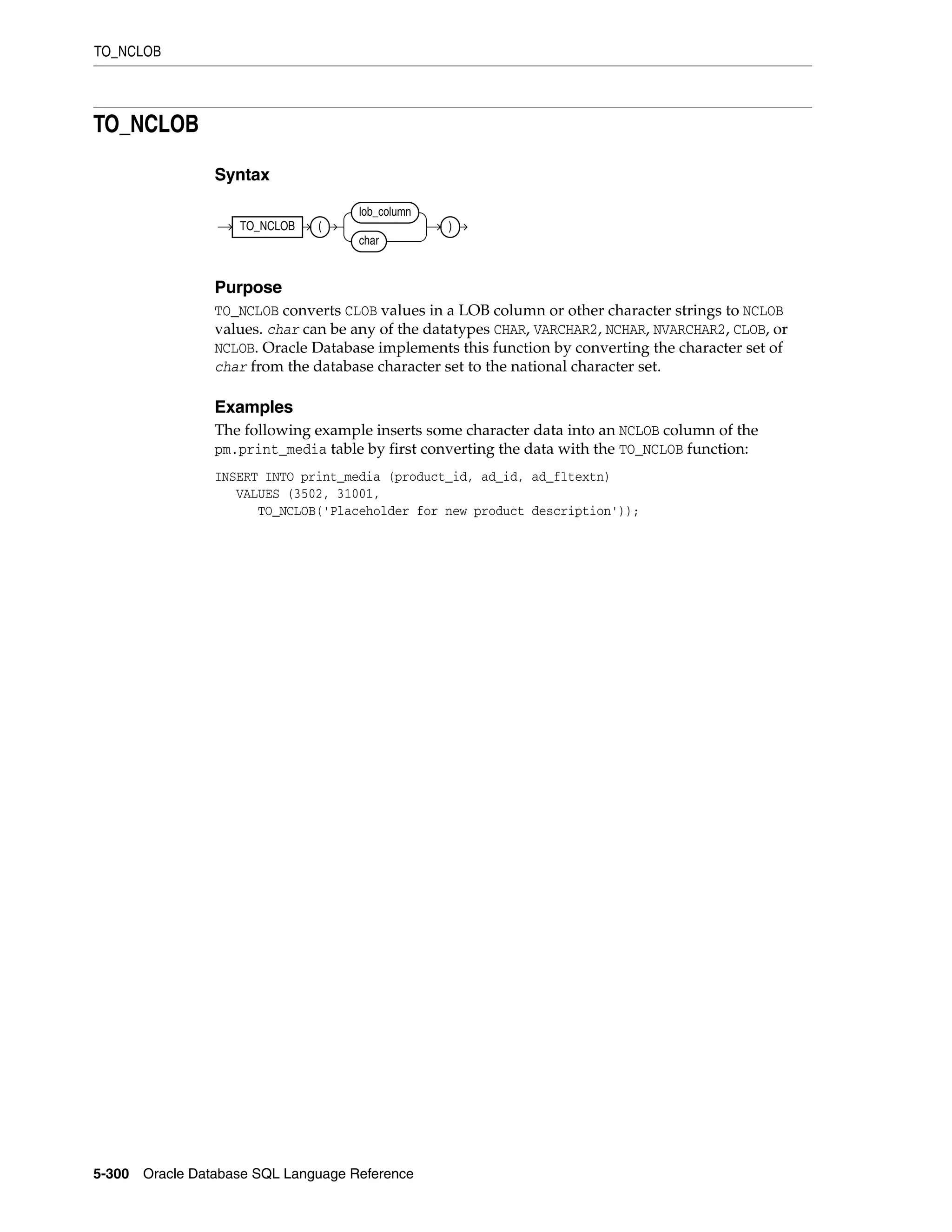 TO_NCLOB
5-300 Oracle Database SQL Language Reference
TO_NCLOB
Syntax
Purpose
TO_NCLOB converts CLOB values in a LOB column or other character strings to NCLOB
values. char can be any of the datatypes CHAR, VARCHAR2, NCHAR, NVARCHAR2, CLOB, or
NCLOB. Oracle Database implements this function by converting the character set of
char from the database character set to the national character set.
Examples
The following example inserts some character data into an NCLOB column of the
pm.print_media table by first converting the data with the TO_NCLOB function:
INSERT INTO print_media (product_id, ad_id, ad_fltextn)
VALUES (3502, 31001,
TO_NCLOB('Placeholder for new product description'));
TO_NCLOB (
lob_column
char
)
 