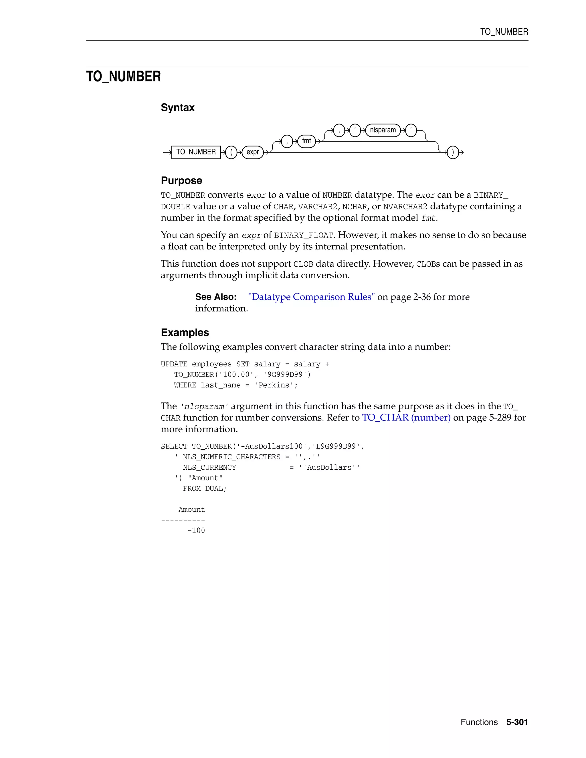 TO_NUMBER
Functions 5-301
TO_NUMBER
Syntax
Purpose
TO_NUMBER converts expr to a value of NUMBER datatype. The expr can be a BINARY_
DOUBLE value or a value of CHAR, VARCHAR2, NCHAR, or NVARCHAR2 datatype containing a
number in the format specified by the optional format model fmt.
You can specify an expr of BINARY_FLOAT. However, it makes no sense to do so because
a float can be interpreted only by its internal presentation.
This function does not support CLOB data directly. However, CLOBs can be passed in as
arguments through implicit data conversion.
Examples
The following examples convert character string data into a number:
UPDATE employees SET salary = salary +
TO_NUMBER('100.00', '9G999D99')
WHERE last_name = 'Perkins';
The 'nlsparam' argument in this function has the same purpose as it does in the TO_
CHAR function for number conversions. Refer to TO_CHAR (number) on page 5-289 for
more information.
SELECT TO_NUMBER('-AusDollars100','L9G999D99',
' NLS_NUMERIC_CHARACTERS = '',.''
NLS_CURRENCY = ''AusDollars''
') "Amount"
FROM DUAL;
Amount
----------
-100
See Also: "Datatype Comparison Rules" on page 2-36 for more
information.
TO_NUMBER ( expr
, fmt
, ’ nlsparam ’
)
 