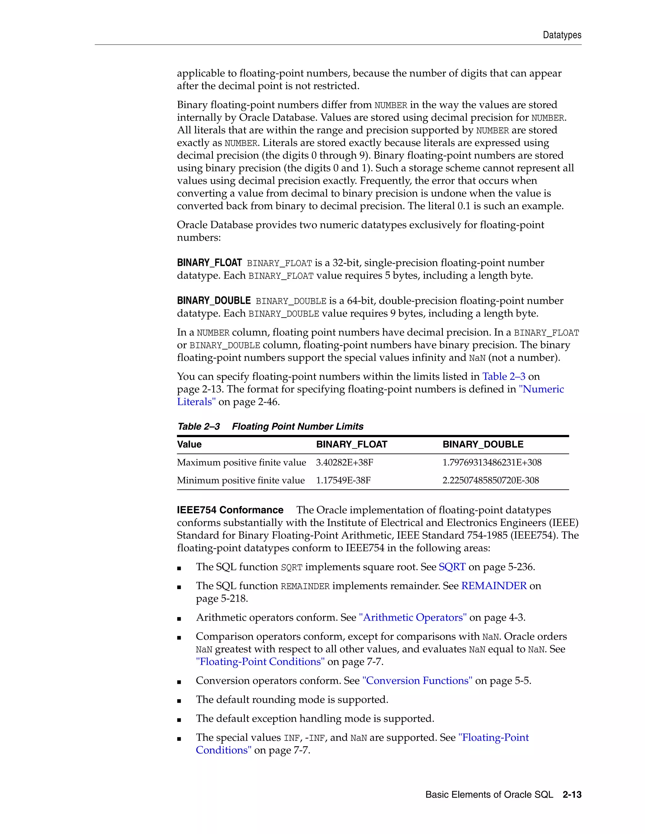 Datatypes
Basic Elements of Oracle SQL 2-13
applicable to floating-point numbers, because the number of digits that can appear
after the decimal point is not restricted.
Binary floating-point numbers differ from NUMBER in the way the values are stored
internally by Oracle Database. Values are stored using decimal precision for NUMBER.
All literals that are within the range and precision supported by NUMBER are stored
exactly as NUMBER. Literals are stored exactly because literals are expressed using
decimal precision (the digits 0 through 9). Binary floating-point numbers are stored
using binary precision (the digits 0 and 1). Such a storage scheme cannot represent all
values using decimal precision exactly. Frequently, the error that occurs when
converting a value from decimal to binary precision is undone when the value is
converted back from binary to decimal precision. The literal 0.1 is such an example.
Oracle Database provides two numeric datatypes exclusively for floating-point
numbers:
BINARY_FLOAT BINARY_FLOAT is a 32-bit, single-precision floating-point number
datatype. Each BINARY_FLOAT value requires 5 bytes, including a length byte.
BINARY_DOUBLE BINARY_DOUBLE is a 64-bit, double-precision floating-point number
datatype. Each BINARY_DOUBLE value requires 9 bytes, including a length byte.
In a NUMBER column, floating point numbers have decimal precision. In a BINARY_FLOAT
or BINARY_DOUBLE column, floating-point numbers have binary precision. The binary
floating-point numbers support the special values infinity and NaN (not a number).
You can specify floating-point numbers within the limits listed in Table 2–3 on
page 2-13. The format for specifying floating-point numbers is defined in "Numeric
Literals" on page 2-46.
IEEE754 Conformance The Oracle implementation of floating-point datatypes
conforms substantially with the Institute of Electrical and Electronics Engineers (IEEE)
Standard for Binary Floating-Point Arithmetic, IEEE Standard 754-1985 (IEEE754). The
floating-point datatypes conform to IEEE754 in the following areas:
■ The SQL function SQRT implements square root. See SQRT on page 5-236.
■ The SQL function REMAINDER implements remainder. See REMAINDER on
page 5-218.
■ Arithmetic operators conform. See "Arithmetic Operators" on page 4-3.
■ Comparison operators conform, except for comparisons with NaN. Oracle orders
NaN greatest with respect to all other values, and evaluates NaN equal to NaN. See
"Floating-Point Conditions" on page 7-7.
■ Conversion operators conform. See "Conversion Functions" on page 5-5.
■ The default rounding mode is supported.
■ The default exception handling mode is supported.
■ The special values INF, -INF, and NaN are supported. See "Floating-Point
Conditions" on page 7-7.
Table 2–3 Floating Point Number Limits
Value BINARY_FLOAT BINARY_DOUBLE
Maximum positive finite value 3.40282E+38F 1.79769313486231E+308
Minimum positive finite value 1.17549E-38F 2.22507485850720E-308
 