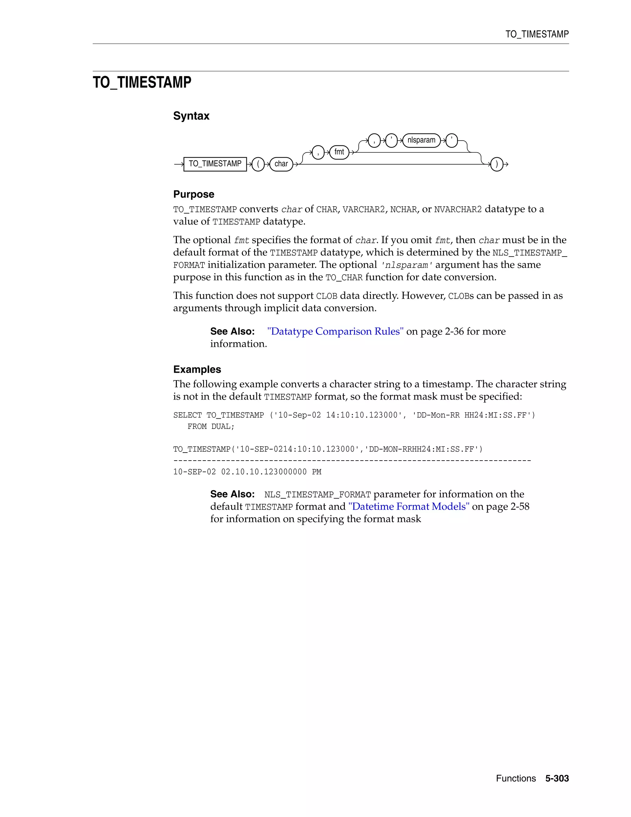 TO_TIMESTAMP
Functions 5-303
TO_TIMESTAMP
Syntax
Purpose
TO_TIMESTAMP converts char of CHAR, VARCHAR2, NCHAR, or NVARCHAR2 datatype to a
value of TIMESTAMP datatype.
The optional fmt specifies the format of char. If you omit fmt, then char must be in the
default format of the TIMESTAMP datatype, which is determined by the NLS_TIMESTAMP_
FORMAT initialization parameter. The optional 'nlsparam' argument has the same
purpose in this function as in the TO_CHAR function for date conversion.
This function does not support CLOB data directly. However, CLOBs can be passed in as
arguments through implicit data conversion.
Examples
The following example converts a character string to a timestamp. The character string
is not in the default TIMESTAMP format, so the format mask must be specified:
SELECT TO_TIMESTAMP ('10-Sep-02 14:10:10.123000', 'DD-Mon-RR HH24:MI:SS.FF')
FROM DUAL;
TO_TIMESTAMP('10-SEP-0214:10:10.123000','DD-MON-RRHH24:MI:SS.FF')
---------------------------------------------------------------------------
10-SEP-02 02.10.10.123000000 PM
See Also: "Datatype Comparison Rules" on page 2-36 for more
information.
See Also: NLS_TIMESTAMP_FORMAT parameter for information on the
default TIMESTAMP format and "Datetime Format Models" on page 2-58
for information on specifying the format mask
TO_TIMESTAMP ( char
, fmt
, ’ nlsparam ’
)
 